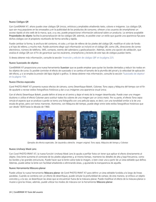 24 | CorelDRAW X7 Guía del usuario
Nuevo Códigos QR
Con CorelDRAW X7, ahora puede crear códigos QR únicos, artísticos y ampliables añadiendo texto, colores e imágenes. Los códigos QR,
que son muy populares en los envasados y en la publicidad de los productos de consumo, ofrecen a los usuarios de smartphones un
acceso rápido al sitio web de la marca, que, a su vez, puede proporcionar información adicional sobre un producto. La ventana acoplable
Propiedades de objeto facilita la personalización de los códigos QR; además, es posible crear un estilo que guarde una apariencia fija para
dichos códigos con el propósito reutilizarlo de forma sencilla y rápida.
Puede cambiar la forma, la anchura del contorno, el color, y el tipo de relleno de los píxeles del código QR, modificar el color de fondo
y el tipo de relleno, y mucho más. Puede asimismo elegir qué información se incluirá en el código QR, como URL, direcciones de correo
electrónico, número de teléfono, SMS, contacto, evento del calendario y geolocalización. Además, existe una opción de validación, que
analiza el código QR con el fin de garantizar que los escáneres, smartphones y lectores de este tipo de códigos puedan leerlo.
Si desea obtener más información, consulte la sección "Inserción y edición de códigos QR" en la página 225.
Nuevo Suavizado de objetos
CorelDRAW X7 proporciona una nueva herramienta Suavizar que se puede emplear para quitar los bordes dentados y reducir los nodos en
los objetos de curva. Es posible controlar el efecto de suavizado si se cambia el tamaño de la plumilla del pincel y la velocidad de aplicación
del efecto, y si se emplea la presión del lápiz digital o gráfico. Si desea obtener más información, consulte la sección "Suavizado de objetos"
en la página 154.
Nuevo Efectos especiales
Corel PHOTO-PAINT X7 presenta nuevos efectos de cámara, como Desenfoque Bokeh, Colorear, Tono sepia y Máquina del tiempo con el fin
de ayudarle a recrear estilos fotográficos históricos y dar a sus imágenes una apariencia visual única.
Con el efecto Desenfoque Bokeh, puede definir el área en el centro y dejar el resto de la imagen desenfocada. Puede crear una imagen
duotono si utiliza el efecto Colorear para sustituir todos los colores de una imagen por un único matiz. Por su parte, el efecto Tono sepia
simula el aspecto que se produce cuando se toma una fotografía con una película sepia; es decir, con una tonalidad similar a la de una
escala de grises, pero con tonos marrones. Asimismo, con Máquina del tiempo, puede elegir entre siete estilos fotográficos históricos que
van desde 1839 hasta la década de 1960.
Ejemplos de efectos especiales. De izquierda a derecha: Imagen original, Tono sepia, Máquina del tiempo y Colorear.
Nuevo Unsharp Mask Lens
Con Corel PHOTO-PAINT X7, la nueva función Unsharp Mask Lens le ayuda a perfilar fotos sin tener que aplicar el efecto directamente al
objeto. Esta lente aumenta el contraste de los píxeles adyacentes y, al mismo tiempo, mantiene los detalles de alta y baja frecuencia, como
los bordes y las grandes estructuras. Puede hacer que la lente cubra toda la imagen, o bien crear una a partir de un área editable que defina.
Además, puede editar la lente con facilidad añadiendo o eliminando áreas, y ajustando la transparencia de aquella.
Nuevo Herramienta Máscara planar
Puede utilizar la nueva herramienta Máscara planar de Corel PHOTO-PAINT X7 para definir un área editable fundida a lo largo de líneas
paralelas. Cuando se combina con un efecto de desenfoque, puede simular la profundidad de campo; de esta manera, se enfoca un objeto
concreto y, a la vez, se desenfocan las áreas que se encuentran fuera de la máscara planar. Puede modificar el efecto de la máscara planar si
mueve o gira las líneas; además, puede utilizar los modos de máscara con la herramienta Máscara planar.
 