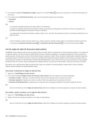 402 | CorelDRAW X7 Guía del usuario
3 En la ventana acoplable Propiedades de objeto, haga clic en el botón Marco para que se muestren los controles relacionados con
los marcos.
4 En el cuadro de lista Orientación del texto, elija una de las siguientes opciones de orientación:
• Horizontal
• Vertical
La orientación predeterminada para el texto asiático es la horizontal.
Si cambia la orientación del texto de horizontal a vertical, los caracteres de subrayado se convierten en líneas a la izquierda y los
caracteres de sobrerrayado se convierten en líneas a la derecha.
La configuración de orientación del texto se aplica a todo el objeto de texto. No puede tener texto con orientaciones diferentes en un
objeto de texto.
Si tiene instalado el soporte de texto asiático en su sistema operativo, también puede cambiar la orientación del texto haciendo clic
en los botones Orientación del texto vertical u Orientación del texto horizontal en la barra de herramientas Texto.
Uso de reglas de salto de línea para texto asiático
CorelDRAW incluye reglas de salto de línea que podrá utilizar con texto asiático si dispone de un sistema operativo asiático. En la mayoría de
los idiomas asiáticos, una línea de texto se puede dividir entre dos caracteres cualesquiera, con algunas excepciones. Ciertos caracteres no
pueden aparecer al principio de una línea. Son los denominados "caracteres iniciales". Otros caracteres, denominados "caracteres siguientes",
no pueden aparecer al final de una línea. La línea solo se puede dividir después del carácter siguiente o antes del que lo precede. Existe un
tercer grupo de caracteres, los denominados "caracteres de desbordamiento", que no fuerzan el inicio de una nueva línea, sino que pueden
escribirse al final de una línea, aunque sobrepasen los márgenes derecho (si la escritura es horizontal) o inferior (si la escritura es vertical).
Para aplicar una o varias de estas reglas de salto de línea, basta con activarlas. Para personalizarlas, puede añadir o quitar caracteres.
Además, puede restablecer las reglas predeterminadas.
Para activar o desactivar las reglas de salto de línea
1 Haga clic en Texto Reglas de salto de línea.
2 En el cuadro de diálogo Reglas de salto de línea para texto oriental active las casillas que considere apropiadas:
• Caracteres iniciales: impide que se realice el salto de línea antes de cualquiera de los caracteres de la lista.
• Caracteres siguientes: impide que se inserte un salto de línea tras cualquiera de los caracteres de la lista.
• Caracteres de desbordamiento: posibilita que los caracteres de la lista puedan extenderse más allá del margen de la línea.
Para ver el elemento de menú Reglas de salto de línea, debe tener instalado en el sistema operativo el soporte de idioma asiático.
Para añadir o quitar caracteres a una regla de salto de línea
1 Haga clic en Texto Reglas de salto de línea.
2 Añada o elimine los caracteres que desee en el cuadro correspondiente.
Para ver el elemento de menú Reglas de salto de línea, debe tener instalado en el sistema operativo el soporte de idioma asiático.
 
