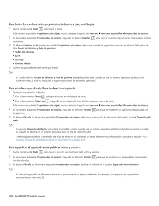 404 | CorelDRAW X7 Guía del usuario
Para limitar los cambios de las propiedades de fuente a texto multilingüe
1 Con la herramienta Texto , seleccione el texto.
Si la ventana acoplable Propiedades de objeto no está abierta, haga clic en Ventana Ventanas acoplables Propiedades de objeto.
2 En la ventana acoplable Propiedades de objeto, haga clic en botón Carácter  para que se muestren las opciones relacionadas con los
caracteres.
3 En el área Carácter de la ventana acoplable Propiedades de objeto, seleccione una de las siguientes opciones de idioma del cuadro de
lista Grupo de idiomas y lista de guiones:
• Todos los idiomas
• Latín
• Asiático
• Oriente Medio
4 Cambie las propiedades de fuente que desee.
El cuadro de lista Grupo de idiomas y lista de guiones estará disponible solo cuando se use un sistema operativo asiático o de
Oriente Medio, o si se ha instalado el soporte de idioma en el sistema operativo.
Para establecer que el texto fluya de derecha a izquierda
1 Opte por uno de estos métodos:
• Con la herramienta Texto , coloque el cursor en un bloque de texto.
• Con la herramienta Selección , haga clic en un objeto de texto artístico o en un marco de texto.
Si la ventana acoplable Propiedades de objeto no está abierta, haga clic en Ventana Ventanas acoplables Propiedades de objeto.
2 En la ventana acoplable Propiedades de objeto, haga clic en el botón Párrafo para que se muestren las opciones relacionadas con
los párrafos.
3 En el área Párrafo de la ventana acoplable Propiedades de objeto, seleccione una opción de alineación del cuadro de lista Dirección del
texto.
La opción Dirección del texto solo estará disponible y visible cuando use un sistema operativo de Oriente Medio o cuando se instale
el soporte de idioma en un sistema operativo que no sea de Oriente Medio.
También puede cambiar la dirección del flujo de texto en las columnas. Si desea obtener más información, consulte la sección "Para
cambiar el flujo de texto bidireccional en columnas" en la página 358.
Para especificar el espaciado entre palabras latinas y asiáticas
1 Con la herramienta Texto , seleccione el párrafo que combine texto latino y asiático.
2 En la ventana acoplable Propiedades de objeto, haga clic en el botón Párrafo para que se muestren las propiedades relacionadas
con los párrafos.
3 En el área Párrafo de la ventana acoplable Propiedades de objeto, escriba los valores en el cuadro Espaciado entre idiomas.
El valor de espaciado de idiomas se basa en el porcentaje de un espacio estándar. Por ejemplo, dos espacios se representan
escribiendo un valor de 200.
 