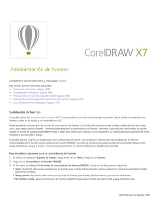 Administración de fuentes | 407
Administración de fuentes
CorelDRAW le permite administrar y previsualizar fuentes.
Esta sección contiene los temas siguientes:
• "Sustitución de fuentes" (página 407)
• "Incorporación de fuentes" (página 408)
• "Previsualización e identificación de fuentes" (página 409)
• "Elección de fuentes mediante Experimentos con fuentes" (página 410)
• "Uso de Bitstream Font Navigator" (página 413)
Sustitución de fuentes
Es posible utilizar la concordancia de fuentes PANOSE para acceder a una lista de fuentes que se pueden utilizar como sustitutas de otras
fuentes usadas en un dibujo y no instaladas en el PC.
Puede establecer opciones para la función de concordancia de fuentes. La función de concordancia de fuentes puede utilizarse para texto
solo o para texto y estilos de texto. También puede desactivar la concordancia de fuentes. Mediante la concordancia de fuentes, es posible
aceptar la fuente de sustitución predeterminada o elegir otra fuente que sustituya a la no disponible. La sustitución puede aplicarse de forma
temporal o permanente al dibujo.
Es posible generar una lista de excepciones a las sustituciones de fuente. Las excepciones sobrescriben las sustituciones de fuentes
recomendadas por la función de concordancia de fuentes PANOSE. Una lista de excepciones puede resultar útil si comparte dibujos entre
varias plataformas, ya que a veces la misma fuente puede tener un nombre diferente en plataformas distintas.
Para establecer opciones para la concordancia de fuentes
1 En la lista de categorías Espacio de trabajo, haga doble clic en Texto y haga clic en Fuentes.
2 Haga clic en Concordancia de fuentes PANOSE.
3 En el cuadro de diálogo Preferencias de concordancia de fuentes PANOSE, active una de las opciones siguientes:
• Texto: le permite seleccionar sustituciones de fuentes para el texto del documento y aplica sustituciones de fuentes predeterminadas
para estilos de texto.
• Texto y estilos: le permite seleccionar sustituciones de fuentes para el texto del documento y para estilos de fuentes.
• No mostrar nunca: aplica sustituciones de fuentes predeterminadas para el texto del documento y para estilos de texto.
 