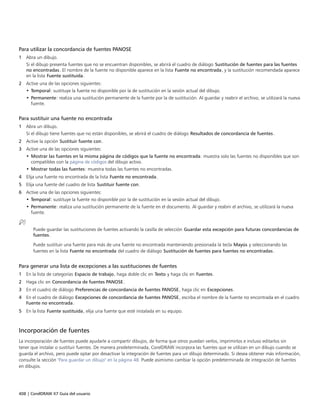 408 | CorelDRAW X7 Guía del usuario
Para utilizar la concordancia de fuentes PANOSE
1 Abra un dibujo.
Si el dibujo presenta fuentes que no se encuentran disponibles, se abrirá el cuadro de diálogo Sustitución de fuentes para las fuentes
no encontradas. El nombre de la fuente no disponible aparece en la lista Fuente no encontrada, y la sustitución recomendada aparece
en la lista Fuente sustituida.
2 Active una de las opciones siguientes:
• Temporal: sustituye la fuente no disponible por la de sustitución en la sesión actual del dibujo.
• Permanente: realiza una sustitución permanente de la fuente por la de sustitución. Al guardar y reabrir el archivo, se utilizará la nueva
fuente.
Para sustituir una fuente no encontrada
1 Abra un dibujo.
Si el dibujo tiene fuentes que no están disponibles, se abrirá el cuadro de diálogo Resultados de concordancia de fuentes.
2 Active la opción Sustituir fuente con.
3 Active una de las opciones siguientes:
• Mostrar las fuentes en la misma página de códigos que la fuente no encontrada: muestra solo las fuentes no disponibles que son
compatibles con la página de códigos del dibujo activo.
• Mostrar todas las fuentes: muestra todas las fuentes no encontradas.
4 Elija una fuente no encontrada de la lista Fuente no encontrada.
5 Elija una fuente del cuadro de lista Sustituir fuente con.
6 Active una de las opciones siguientes:
• Temporal: sustituye la fuente no disponible por la de sustitución en la sesión actual del dibujo.
• Permanente: realiza una sustitución permanente de la fuente en el documento. Al guardar y reabrir el archivo, se utilizará la nueva
fuente.
Puede guardar las sustituciones de fuentes activando la casilla de selección Guardar esta excepción para futuras concordancias de
fuentes.
Puede sustituir una fuente para más de una fuente no encontrada manteniendo presionada la tecla Mayús y seleccionando las
fuentes en la lista Fuente no encontrada del cuadro de diálogo Sustitución de fuentes para fuentes no encontradas.
Para generar una lista de excepciones a las sustituciones de fuentes
1 En la lista de categorías Espacio de trabajo, haga doble clic en Texto y haga clic en Fuentes.
2 Haga clic en Concordancia de fuentes PANOSE.
3 En el cuadro de diálogo Preferencias de concordancia de fuentes PANOSE, haga clic en Excepciones.
4 En el cuadro de diálogo Excepciones de concordancia de fuentes PANOSE, escriba el nombre de la fuente no encontrada en el cuadro
Fuente no encontrada.
5 En la lista Fuente sustituida, elija una fuente que esté instalada en su equipo.
Incorporación de fuentes
La incorporación de fuentes puede ayudarle a compartir dibujos, de forma que otros puedan verlos, imprimirlos e incluso editarlos sin
tener que instalar o sustituir fuentes. De manera predeterminada, CorelDRAW incorpora las fuentes que se utilizan en un dibujo cuando se
guarda el archivo, pero puede optar por desactivar la integración de fuentes para un dibujo determinado. Si desea obtener más información,
consulte la sección "Para guardar un dibujo" en la página 48. Puede asimismo cambiar la opción predeterminada de integración de fuentes
en dibujos.
 