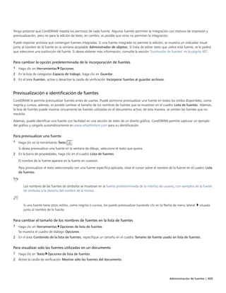 Administración de fuentes | 409
Tenga presente que CorelDRAW respeta los permisos de cada fuente. Algunas fuentes permiten la integración con motivos de impresión y
previsualización, pero no para la edición de texto; en cambio, es posible que otras no permitan la integración.
Puede importar archivos que contengan fuentes integradas. Si una fuente integrada no permite la edición, se muestra un indicador visual
junto al nombre de la fuente en la ventana acoplable Administrador de objetos. Si trata de editar texto que utilice esta fuente, se le pedirá
que seleccione una sustitución de fuente. Si desea obtener más información, consulte la sección "Sustitución de fuentes" en la página 407.
Para cambiar la opción predeterminada de la incorporación de fuentes
1 Haga clic en Herramientas Opciones.
2 En la lista de categorías Espacio de trabajo, haga clic en Guardar.
3 En el área Fuentes, active o desactive la casilla de verificación Incorporar fuentes al guardar archivos.
Previsualización e identificación de fuentes
CorelDRAW le permite previsualizar fuentes antes de usarlas. Puede asimismo previsualizar una fuente en todos los estilos disponibles, como
negrita y cursiva; además, es posible cambiar el tamaño de los nombres de fuentes que se muestran en el cuadro Lista de fuentes. Además,
la lista de fuentes puede mostrar únicamente las fuentes utilizadas en el documento activo; de esta manera, se omiten las fuentes que no
necesita.
Además, puede identificar una fuente con facilidad en una sección de texto de un diseño gráfico. CorelDRAW permite capturar un ejemplo
del gráfico y cargarlo automáticamente en www.whatthefont.com para su identificación.
Para previsualizar una fuente
1 Haga clic en la herramienta Texto .
Si desea previsualizar una fuente en la ventana de dibujo, seleccione el texto que quiera.
2 En la barra de propiedades, haga clic en el cuadro Lista de fuentes.
El nombre de la fuente aparece en la fuente en cuestión.
Para previsualizar el texto seleccionado con una fuente específica aplicada, sitúe el cursor sobre el nombre de la fuente en el cuadro Lista
de fuentes.
Los nombres de las fuentes de símbolos se muestran en la fuente predeterminada de la interfaz de usuario, con ejemplos de la fuente
de símbolos a la derecha del nombre de la misma.
Si una fuente tiene otros estilos, como negrita o cursiva, los puede previsualizar haciendo clic en la flecha de menú lateral  situada
junto al nombre de la fuente.
Para cambiar el tamaño de los nombres de fuentes en la lista de fuentes
1 Haga clic en Herramientas Opciones de lista de fuentes.
Se muestra el cuadro de diálogo Opciones.
2 En el área Contenido de la lista de fuentes, especifique un tamaño en el cuadro Tamaño de fuente usado en lista de fuentes.
Para visualizar solo las fuentes utilizadas en un documento
1 Haga clic en Texto Opciones de lista de fuentes.
2 Active la casilla de verificación Mostrar sólo las fuentes del documento.
 