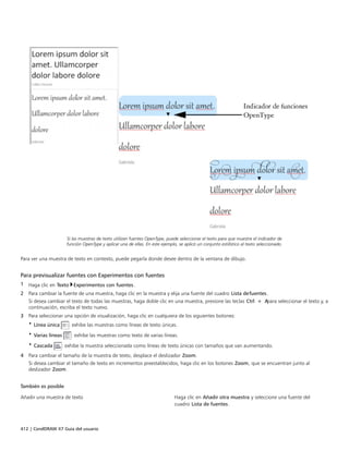 412 | CorelDRAW X7 Guía del usuario
Si las muestras de texto utilizan fuentes OpenType, puede seleccionar el texto para que muestre el indicador de
función OpenType y aplicar una de ellas. En este ejemplo, se aplicó un conjunto estilístico al texto seleccionado.
Para ver una muestra de texto en contexto, puede pegarla donde desee dentro de la ventana de dibujo.
Para previsualizar fuentes con Experimentos con fuentes
1 Haga clic en Texto Experimentos con fuentes.
2 Para cambiar la fuente de una muestra, haga clic en la muestra y elija una fuente del cuadro Lista defuentes.
Si desea cambiar el texto de todas las muestras, haga doble clic en una muestra, presione las teclas Ctrl + Apara seleccionar el texto y, a
continuación, escriba el texto nuevo.
3 Para seleccionar una opción de visualización, haga clic en cualquiera de los siguientes botones:
• Línea única : exhibe las muestras como líneas de texto únicas.
• Varias líneas : exhibe las muestras como texto de varias líneas.
• Cascada : exhibe la muestra seleccionada como líneas de texto únicas con tamaños que van aumentando.
4 Para cambiar el tamaño de la muestra de texto, desplace el deslizador Zoom.
Si desea cambiar el tamaño de texto en incrementos preestablecidos, haga clic en los botones Zoom, que se encuentran junto al
deslizador Zoom.
 
También es posible  
Añadir una muestra de texto Haga clic en Añadir otra muestra y seleccione una fuente del
cuadro Lista de fuentes.
 