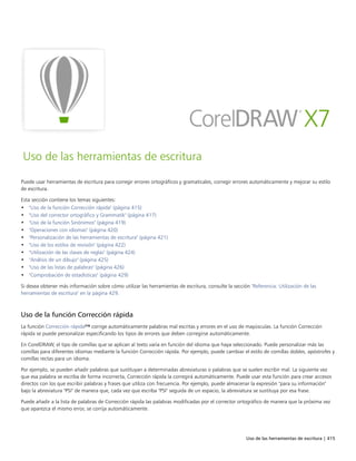 Uso de las herramientas de escritura | 415
Uso de las herramientas de escritura
Puede usar herramientas de escritura para corregir errores ortográficos y gramaticales, corregir errores automáticamente y mejorar su estilo
de escritura.
Esta sección contiene los temas siguientes:
• "Uso de la función Corrección rápida" (página 415)
• "Uso del corrector ortográfico y Grammatik" (página 417)
• "Uso de la función Sinónimos" (página 419)
• "Operaciones con idiomas" (página 420)
• "Personalización de las herramientas de escritura" (página 421)
• "Uso de los estilos de revisión" (página 422)
• "Utilización de las clases de reglas" (página 424)
• "Análisis de un dibujo" (página 425)
• "Uso de las listas de palabras" (página 426)
• "Comprobación de estadísticas" (página 429)
Si desea obtener más información sobre cómo utilizar las herramientas de escritura, consulte la sección "Referencia: Utilización de las
herramientas de escritura" en la página 429.
Uso de la función Corrección rápida
La función Corrección rápida™ corrige automáticamente palabras mal escritas y errores en el uso de mayúsculas. La función Corrección
rápida se puede personalizar especificando los tipos de errores que deben corregirse automáticamente.
En CorelDRAW, el tipo de comillas que se aplican al texto varía en función del idioma que haya seleccionado. Puede personalizar más las
comillas para diferentes idiomas mediante la función Corrección rápida. Por ejemplo, puede cambiar el estilo de comillas dobles, apóstrofes y
comillas rectas para un idioma.
Por ejemplo, se pueden añadir palabras que sustituyan a determinadas abreviaturas o palabras que se suelen escribir mal. La siguiente vez
que esa palabra se escriba de forma incorrecta, Corrección rápida la corregirá automáticamente. Puede usar esta función para crear accesos
directos con los que escribir palabras y frases que utiliza con frecuencia. Por ejemplo, puede almacenar la expresión "para su información"
bajo la abreviatura "PSI" de manera que, cada vez que escriba "PSI" seguida de un espacio, la abreviatura se sustituya por esa frase.
Puede añadir a la lista de palabras de Corrección rápida las palabras modificadas por el corrector ortográfico de manera que la próxima vez
que aparezca el mismo error, se corrija automáticamente.
 