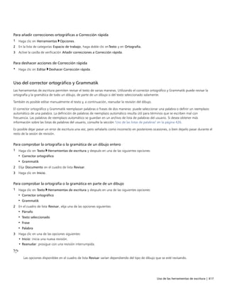 Uso de las herramientas de escritura | 417
Para añadir correcciones ortográficas a Corrección rápida
1 Haga clic en Herramientas Opciones.
2 En la lista de categorías Espacio de trabajo, haga doble clic enTexto y en Ortografía.
3 Active la casilla de verificación Añadir correcciones a Corrección rápida.
Para deshacer acciones de Corrección rápida
• Haga clic en Editar Deshacer Corrección rápida.
Uso del corrector ortográfico y Grammatik
Las herramientas de escritura permiten revisar el texto de varias maneras. Utilizando el corrector ortográfico y Grammatik puede revisar la
ortografía y la gramática de todo un dibujo, de parte de un dibujo o del texto seleccionado solamente.
También es posible editar manualmente el texto y, a continuación, reanudar la revisión del dibujo.
El corrector ortográfico y Grammatik reemplazan palabras o frases de dos maneras: puede seleccionar una palabra o definir un reemplazo
automático de una palabra. La definición de palabras de reemplazo automático resulta útil para términos que se escriben mal con
frecuencia. Las palabras de reemplazo automático se guardan en un archivo de lista de palabras del usuario. Si desea obtener más
información sobre las listas de palabras del usuario, consulte la sección "Uso de las listas de palabras" en la página 426.
Es posible dejar pasar un error de escritura una vez, pero señalarlo como incorrecto en posteriores ocasiones, o bien dejarlo pasar durante el
resto de la sesión de revisión.
Para comprobar la ortografía o la gramática de un dibujo entero
1 Haga clic en Texto Herramientas de escritura y después en una de las siguientes opciones:
• Corrector ortográfico
• Grammatik
2 Elija Documento en el cuadro de lista Revisar.
3 Haga clic en Inicio.
Para comprobar la ortografía o la gramática en parte de un dibujo
1 Haga clic en Texto Herramientas de escritura y después en una de las siguientes opciones:
• Corrector ortográfico
• Grammatik
2 En el cuadro de lista Revisar, elija una de las opciones siguientes:
• Párrafo
• Texto seleccionado
• Frase
• Palabra
3 Haga clic en una de las opciones siguientes:
• Inicio: inicia una nueva revisión.
• Reanudar: prosigue con una revisión interrumpida.
Las opciones disponibles en el cuadro de lista Revisar varían dependiendo del tipo de dibujo que se esté revisando.
 
