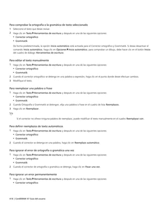 418 | CorelDRAW X7 Guía del usuario
Para comprobar la ortografía o la gramática de texto seleccionado
1 Seleccione el texto que desee revisar.
2 Haga clic en Texto Herramientas de escritura y después en una de las siguientes opciones:
• Corrector ortográfico
• Grammatik
De forma predeterminada, la opción Inicio automático está activada para el Corrector ortográfico y Grammatik. Si desea desactivar el
comando Inicio automático, haga clic en Opciones Inicio automático; para comprobar un dibujo, debe hacer clic en el botón Inicio
del cuadro de diálogo Herramientas de escritura.
Para editar el texto manualmente
1 Haga clic en Texto Herramientas de escritura y después en una de las siguientes opciones:
• Corrector ortográfico
• Grammatik
2 Cuando el corrector ortográfico se detenga en una palabra o expresión, haga clic en el punto donde desee efectuar cambios.
3 Modifique el texto.
Para reemplazar una palabra o frase
1 Haga clic en Texto Herramientas de escritura y después en una de las siguientes opciones:
• Corrector ortográfico
• Grammatik
2 Cuando Ortografía o Grammatik se detengan, elija una palabra o frase en el cuadro de lista Reemplazos.
3 Haga clic en Reemplazar.
Si el corrector no ofrece ninguna palabra de reemplazo, puede modificar el texto manualmente en el cuadro Reemplazar con.
Para definir reemplazos de texto automáticos
1 Haga clic en Texto Herramientas de escritura y después en una de las siguientes opciones:
• Corrector ortográfico
• Grammatik
2 Cuando el corrector se detenga en una palabra, haga clic en Reemplazo automático.
Para ignorar el error de ortografía o gramática una vez
1 Haga clic en Texto Herramientas de escritura y después en una de las siguientes opciones:
• Corrector ortográfico
• Grammatik
2 Cuando el corrector de ortografía o gramática se detenga, haga clic en Pasar una vez.
Para ignorar un error permanentemente
1 Haga clic en Texto Herramientas de escritura y después en una de las siguientes opciones:
• Corrector ortográfico
 