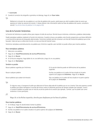 Uso de las herramientas de escritura | 419
• Grammatik
2 Cuando el corrector de ortografía o gramática se detenga, haga clic en Pasar todas.
Mediante la inclusión de una palabra en una lista de palabras del usuario, podrá pasar por alto la palabra todas las veces que
aparezca en todas las sesiones de revisión. Si desea obtener más información sobre las listas de palabras del usuario, consulte la
sección "Uso de las listas de palabras" en la página 426.
Uso de la función Sinónimos
La función de Sinónimos se puede utilizar para mejorar el estilo de escritura. Permite buscar sinónimos, antónimos y palabras relacionadas.
Puede reemplazar palabras mediante la función de sinónimos. Cuando se busca una palabra, esta función proporciona una breve definición
y una lista de las opciones de búsqueda seleccionadas. Sinónimos también permite conservar una lista del historial de palabras que se han
buscado. Cada vez que se utiliza esta función, se crea una lista de historial nueva.
Sinónimos reemplaza automáticamente una palabra por el término sugerido, pero también se puede utilizar para insertar palabras.
Para reemplazar palabras
1 Seleccione una palabra.
2 Haga clic en Texto Herramientas de escritura Sinónimos.
3 Haga clic en Buscar.
4 En la lista de categorías, haga doble clic en una definición y haga clic en una palabra.
5 Haga clic en Reemplazar.
 
También es posible  
Buscar palabras sugeridas por Sinónimos En la sección derecha puede ver definiciones de las palabras
sugeridas.
Buscar cualquier palabra Escriba una palabra en el cuadro de lista situado en la parte
superior de la página de Sinónimos. Haga clic en Buscar.
Buscar palabras que acaban de revisarse. Elija una palabra en el cuadro de lista situado en la parte superior
de la página de Sinónimos.
En algunos casos, el programa le pide que seleccione la forma adecuada de la palabra que se va a insertar. Este aviso aparece cuando
la palabra que desea reemplazar se escribe del mismo modo en diferentes personas de tiempos verbales (por ejemplo, "come")
o cuando la palabra se puede usar en más de una de las partes de la oración (por ejemplo, "comida", que se puede usar como
sustantivo o como participio).
Haga clic en las flechas izquierda y derecha para desplazarse por las listas de palabras.
Para insertar palabras
1 En el dibujo, haga clic donde desee insertar la palabra.
2 Haga clic en Texto Herramientas de escritura Sinónimos.
3 Escriba una palabra en el cuadro situado en la parte superior de la página de Sinónimos.
4 Haga clic en Buscar.
 