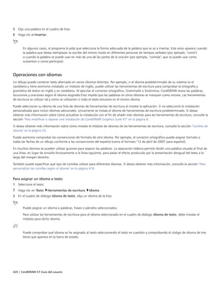 420 | CorelDRAW X7 Guía del usuario
5 Elija una palabra en el cuadro de lista.
6 Haga clic enInsertar.
En algunos casos, el programa le pide que seleccione la forma adecuada de la palabra que se va a insertar. Este aviso aparece cuando
la palabra que desea reemplazar se escribe del mismo modo en diferentes personas de tiempos verbales (por ejemplo, "come")
o cuando la palabra se puede usar en más de una de las partes de la oración (por ejemplo, "comida", que se puede usar como
sustantivo o como participio).
Operaciones con idiomas
Un dibujo puede contener texto alternado en varios idiomas distintos. Por ejemplo, si el idioma predeterminado de su sistema es el
castellano y tiene asimismo instalado un módulo de inglés, puede utilizar las herramientas de escritura para comprobar la ortografía y
gramática de textos en inglés y en castellano. Al ejecutar el corrector ortográfico, Grammatik o Sinónimos, CorelDRAW revisa las palabras,
locuciones y oraciones según el idioma asignado.Esto impide que las palabras en otros idiomas se marquen como errores. Las herramientas
de escritura se utilizan tal y como se utilizarían si todo el texto estuviera en el mismo idioma.
Puede seleccionar su idioma de una lista de idiomas de herramientas de escritura al instalar la aplicación. Si no seleccionó la instalación
personalizada para incluir idiomas adicionales, únicamente se instala el idioma de herramientas de escritura predeterminado. Si desea
obtener más información sobre cómo actualizar la instalación con el fin de añadir más idiomas para las herramientas de escritura, consulte la
sección "Para modificar o reparar una instalación de CorelDRAW Graphics Suite X7" en la página 6.
Si desea obtener más información sobre cómo instalar el módulo de idiomas de las herramientas de escritura, consulte la sección "Cambio de
idioma" en la página 33.
Puede asimismo comprobar las convenciones de formato de otro idioma. Por ejemplo, el corrector ortográfico puede asignar formato a
todas las fechas de un dibujo conforme a las convenciones del español (como el formato "12 de abril de 2005" para español).
En muchos idiomas se pueden utilizar guiones para separar las palabras. La separación silábica permite dividir una palabra situada al final de
una línea, en lugar de enviarla forzosamente a la línea siguiente, para paliar el efecto producido por la presentación desigual del texto a lo
largo del margen derecho.
También puede especificar qué tipo de comillas utilizar para diferentes idiomas. Si desea obtener más información, consulte la sección "Para
personalizar las comillas según el idioma" en la página 416.
Para asignar un idioma a texto
1 Seleccione el texto.
2 Haga clic en Texto Herramientas de escritura Idioma.
3 En el cuadro de diálogo Idioma de texto, elija un idioma de la lista.
Puede asignar un idioma a palabras, frases o párrafos seleccionados.
Para utilizar las herramientas de escritura para el idioma seleccionado en el cuadro de diálogo Idioma de texto, debe instalar el
módulo para dicho idioma.
Puede comprobar qué idioma se ha asignado al texto seleccionando el texto en cuestión y comprobando el código de idioma de tres
letras que aparece en la barra de estado.
 