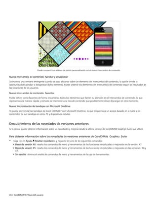 26 | CorelDRAW X7 Guía del usuario
Puede compartir sus rellenos de patrón personalizados con el nuevo Intercambio de contenido.
Nuevo Intercambio de contenido: Aprobar y Desaprobar
Se muestra una ventana emergente cuando se posa el cursor sobre un elemento del Intercambio de contenido, lo que le brinda la
oportunidad de aprobar o desaprobar dicho elemento. Puede ordenar los elementos del Intercambio de contenido según los resultados de
las votaciones de los usuarios.
Nuevo Intercambio de contenido: Favoritos
Puede definir como favoritos de forma instantánea todos los elementos que llamen su atención en el Intercambio de contenido, lo que
representa una manera rápida y cómoda de mantener una lista de contenido que posiblemente desee descargar en otro momento.
Nuevo Sincronización de bandejas con Microsoft OneDrive
Ya puede sincronizar las bandejas de Corel CONNECT con Microsoft OneDrive, lo que proporciona un acceso basado en la nube a los
contenidos de sus bandejas en otros PC y dispositivos móviles.
Descubrimiento de las novedades de versiones anteriores
Si lo desea, puede obtener información sobre las novedades y mejoras desde la última versión de CorelDRAW Graphics Suite que utilizó.
Para obtener información sobre las novedades de versiones anteriores de CorelDRAW Graphics Suite
• Haga clic en Ayuda Resaltar novedades, y haga clic en uno de los siguientes comandos:
• Desde la versión X6: resalta los comandos de menú y herramientas de las funciones introducidas o mejoradas en la versión X7.
• Desde la versión X5: resalta los comandos de menú y herramientas de las funciones introducidas o mejoradas en las versiones X6 y
X7.
• Sin resalte: elimina el resalte de comandos de menú y herramientas de la caja de herramientas.
 