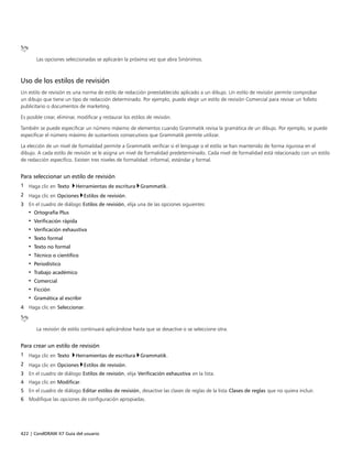 422 | CorelDRAW X7 Guía del usuario
Las opciones seleccionadas se aplicarán la próxima vez que abra Sinónimos.
Uso de los estilos de revisión
Un estilo de revisión es una norma de estilo de redacción preestablecido aplicado a un dibujo. Un estilo de revisión permite comprobar
un dibujo que tiene un tipo de redacción determinado. Por ejemplo, puede elegir un estilo de revisión Comercial para revisar un folleto
publicitario o documentos de marketing.
Es posible crear, eliminar, modificar y restaurar los estilos de revisión.
También se puede especificar un número máximo de elementos cuando Grammatik revisa la gramática de un dibujo. Por ejemplo, se puede
especificar el número máximo de sustantivos consecutivos que Grammatik permite utilizar.
La elección de un nivel de formalidad permite a Grammatik verificar si el lenguaje o el estilo se han mantenido de forma rigurosa en el
dibujo. A cada estilo de revisión se le asigna un nivel de formalidad predeterminado. Cada nivel de formalidad está relacionado con un estilo
de redacción específico. Existen tres niveles de formalidad: informal, estándar y formal.
Para seleccionar un estilo de revisión
1 Haga clic en Texto Herramientas de escritura Grammatik.
2 Haga clic en Opciones Estilos de revisión.
3 En el cuadro de diálogo Estilos de revisión, elija una de las opciones siguientes:
• Ortografía Plus
• Verificación rápida
• Verificación exhaustiva
• Texto formal
• Texto no formal
• Técnico o científico
• Periodístico
• Trabajo académico
• Comercial
• Ficción
• Gramática al escribir
4 Haga clic en Seleccionar.
La revisión de estilo continuará aplicándose hasta que se desactive o se seleccione otra.
Para crear un estilo de revisión
1 Haga clic en Texto Herramientas de escritura Grammatik.
2 Haga clic en Opciones Estilos de revisión.
3 En el cuadro de diálogo Estilos de revisión, elija Verificación exhaustiva en la lista.
4 Haga clic en Modificar.
5 En el cuadro de diálogo Editar estilos de revisión, desactive las clases de reglas de la lista Clases de reglas que no quiera incluir.
6 Modifique las opciones de configuración apropiadas.
 