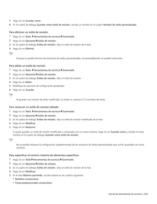 Uso de las herramientas de escritura | 423
7 Haga clic en Guardar como.
8 En el cuadro de diálogo Guardar como estilo de revisión, escriba un nombre en el cuadro Nombre de estilo personalizado.
Para eliminar un estilo de revisión
1 Haga clic en Texto Herramientas de escritura Grammatik.
2 Haga clic en Opciones Estilos de revisión.
3 En el cuadro de diálogo Estilos de revisión, elija un estilo de revisión de la lista.
4 Haga clic en Eliminar.
Aunque es posible eliminar las revisiones de estilos personalizadas, las preestablecidas no pueden eliminarse.
Para editar un estilo de revisión
1 Haga clic en Texto Herramientas de escritura Grammatik.
2 Haga clic en Opciones Estilos de revisión.
3 En el cuadro de diálogo Estilos de revisión, elija un estilo de revisión.
4 Haga clic en Editar.
5 Modifique las opciones de configuración apropiadas.
6 Haga clic en Guardar.
Al guardar una revisión de estilo modificada, se añade un asterisco (*) al nombre del estilo.
Para restaurar un estilo de revisión editado
1 Haga clic en Texto Herramientas de escritura Grammatik.
2 Haga clic en Opciones Estilos de revisión.
3 En el cuadro de diálogo Estilos de revisión, elija un estilo de revisión modificado de la lista.
4 Haga clic en Modificar.
5 Haga clic en Restaurar.
Si quiere guardar un estilo de revisión modificado o restaurado con un nuevo nombre, haga clic en Guardar como y escriba el nuevo
nombre en el cuadro de diálogo Guardar como estilo de revisión.
No es posible restaurar la configuración predeterminada de las revisiones de estilos personalizadas que se han guardado con otros
nombres.
Para especificar el número máximo de elementos específicos
1 Haga clic en Texto Herramientas de escritura Grammatik.
2 Haga clic en Opciones Estilos de revisión.
3 En el cuadro de diálogo Estilos de revisión, elija un estilo de revisión de la lista.
4 Haga clic en Modificar.
5 En el área Máximo permitido, escriba valores en los cuadros siguientes:
• Nombres consecutivos
• Frases preposicionales consecutivas
 