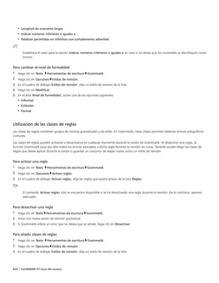 424 | CorelDRAW X7 Guía del usuario
• Longitud de oraciones largas
• Indicar números inferiores o iguales a
• Palabras permitidas en infinitivo con complemento adverbial
Establezca el valor para la opción Indicar números inferiores o iguales a en cero si no desea que los numerales se identifiquen como
errores.
Para cambiar el nivel de formalidad
1 Haga clic en Texto Herramientas de escritura Grammatik.
2 Haga clic en Opciones Estilos de revisión.
3 En el cuadro de diálogo Estilos de revisión, elija un estilo de revisión de la lista.
4 Haga clic en Modificar.
5 En el área Nivel de formalidad, active una de las opciones siguientes:
• Informal
• Estándar
• Formal
Utilización de las clases de reglas
Las clases de reglas contienen grupos de normas gramaticales y de estilo. En Grammatik, estas clases permiten detectar errores ortográficos
comunes.
Las clases de reglas pueden activarse o desactivarse en cualquier momento durante la sesión de Grammatik. Al desactivar una regla, la
función Grammatik pasa por alto todos los errores asociados a dicha regla durante la revisión en curso. También puede elegir las clases de
reglas que desea aplicar durante la sesión o guardar un conjunto de reglas nuevo como un estilo de revisión.
Para activar una regla
1 Haga clic en Texto Herramientas de escritura Grammatik.
2 Haga clic en Opciones Activar reglas.
3 En el cuadro de diálogo Activar reglas, elija las reglas que quiera activar de la lista Reglas.
El comando Activar reglas solo se encuentra disponible si se ha desactivado una regla durante la revisión. De lo contrario, aparece
atenuado.
Para desactivar una regla
1 Haga clic en Texto Herramientas de escritura Grammatik.
2 Inicie una nueva sesión de revisión gramatical.
3 Si Grammatik indica un error que no desea que se señale, haga clic en Desactivar.
Para añadir clases de reglas
1 Haga clic en Texto Herramientas de escritura Grammatik.
2 Haga clic en Opciones Estilos de revisión.
3 En el cuadro de diálogo Estilos de revisión, elija un estilo de revisión de la lista.
 