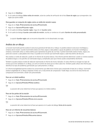 Uso de las herramientas de escritura | 425
4 Haga clic en Modificar.
5 En el cuadro de diálogo Editar estilos de revisión, active las casillas de verificación de la lista Clases de reglas que correspondan a las
reglas que quiera añadir.
Para guardar un conjunto de reglas como un estilo de revisión nuevo
1 Haga clic en Texto Herramientas de escritura Grammatik.
2 Haga clic en Opciones Guardar reglas.
3 En el cuadro de diálogo Guardar reglas, haga clic en Guardar como.
4 En el cuadro de dialogo Guardar como estilo de revisión, escriba un nombre en el cuadro Nombre de estilo personalizado.
La opción Guardar reglas solo se encuentra disponible si se ha desactivado una regla.
Análisis de un dibujo
La función Grammatik permite analizar la estructura gramatical del texto de un dibujo. Es posible analizar la estructura morfológica y
sintáctica de la oración. Cuando Grammatik analiza una frase, asigna a cada palabra o grupo de palabras una función morfológica y
sintáctica. Grammatik utiliza un árbol analítico para representar las partes de una frase. Cuando Grammatik analiza el texto, asigna una
parte de la oración a cada palabra de la frase. Es posible ver la función que Grammatik asigna a cada frase dentro del discurso.
Para analizar un estilo de redacción, puede ver el informe de recuentos básicos. Este informe permite determinar si existe un número excesivo
de palabras largas o si los párrafos son demasiado largos y complicados para que el lector pueda comprenderlos fácilmente.
También se puede analizar el estilo de redacción examinando el informe de errores indicados. En estos informes se recogen los tipos de
errores que se han señalado en un dibujo, así como el número de veces que se indicó cada error. También puede utilizar este informe para
identificar los tipos de problemas gramaticales que suele presentar un dibujo.
Un informe de legibilidad permite analizar los conocimientos que debe tener el lector para comprender el texto de un dibujo. Grammatik
analiza la legibilidad de un dibujo cotejando el texto con un documento de comparación. Puede elegir uno de los tres documentos de
comparación de Grammatik o añadir otro personalizado.
Para ver un árbol analítico
1 Haga clic en Texto Herramientas de escritura Grammatik.
2 Haga clic en Opciones Análisis Árbol analítico.
La posición del cursor determina la frase que aparece en el árbol analítico.
Para ver las partes de la oración
1 Haga clic en Texto Herramientas de escritura Grammatik.
2 Haga clic en Opciones Análisis Partes de la oración.
La posición del cursor determina la frase que aparece en el cuadro de diálogo Partes de la oración.
Para ver un informe de recuentos básicos
1 Haga clic en Texto Herramientas de escritura Grammatik.
2 Haga clic en Opciones Análisis Recuentos básicos.
 