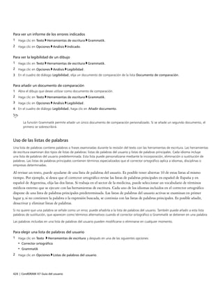 426 | CorelDRAW X7 Guía del usuario
Para ver un informe de los errores indicados
1 Haga clic en Texto Herramientas de escritura Grammatik.
2 Haga clic en Opciones Análisis Indicado.
Para ver la legibilidad de un dibujo
1 Haga clic en Texto Herramientas de escritura Grammatik.
2 Haga clic en Opciones Análisis Legibilidad.
3 En el cuadro de diálogo Legibilidad, elija un documento de comparación de la lista Documento de comparación.
Para añadir un documento de comparación
1 Abra el dibujo que desee utilizar como documento de comparación.
2 Haga clic en Texto Herramientas de escritura Grammatik.
3 Haga clic en Opciones Análisis Legibilidad.
4 En el cuadro de diálogo Legibilidad, haga clic en Añadir documento.
La función Grammatik permite añadir un único documento de comparación personalizado. Si se añade un segundo documento, el
primero se sobrescribirá.
Uso de las listas de palabras
Una lista de palabras contiene palabras o frases examinadas durante la revisión del texto con las herramientas de escritura. Las herramientas
de escritura examinan dos tipos de listas de palabras: listas de palabras del usuario y listas de palabras principales. Cada idioma incluye
una lista de palabras del usuario predeterminada. Esta lista puede personalizarse mediante la incorporación, eliminación o sustitución de
palabras. Las listas de palabras principales contienen términos especializados que el corrector ortográfico aplica a idiomas, disciplinas o
empresas determinadas.
Al revisar un texto, puede ayudarse de una lista de palabras del usuario. Es posible tener abiertas 10 de estas listas al mismo
tiempo. Por ejemplo, si desea que el corrector ortográfico revise las listas de palabras principales en español de España y en
español de Argentina, elija las dos listas. Si trabaja en el sector de la medicina, puede seleccionar un vocabulario de términos
médicos externo que se ejecute con las herramientas de escritura. Cada uno de los idiomas incluidos en el corrector ortográfico
dispone de una lista de palabras principales predeterminada. Las listas de palabras del usuario activas se examinan en primer
lugar y, si no contienen la palabra o la expresión buscada, se continúa con las listas de palabras principales. Es posible añadir,
desactivar y eliminar listas de palabras.
Si no quiere que una palabra se señale como un error, puede añadirla a la lista de palabras del usuario. También puede añadir a esta lista
palabras de sustitución, que aparecen como términos alternativos cuando el corrector ortográfico o Grammatik se detienen en una palabra.
Las palabras incluidas en una lista de palabras del usuario pueden modificarse o eliminarse en cualquier momento.
Para elegir una lista de palabras del usuario
1 Haga clic en Texto Herramientas de escritura y después en una de las siguientes opciones:
• Corrector ortográfico
• Grammatik
2 Haga clic en Opciones Listas de palabras del usuario.
 