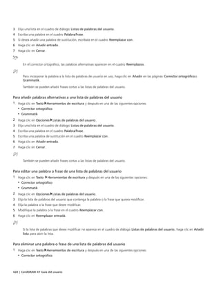 428 | CorelDRAW X7 Guía del usuario
3 Elija una lista en el cuadro de diálogo Listas de palabras del usuario.
4 Escriba una palabra en el cuadro Palabra/frase.
5 Si desea añadir una palabra de sustitución, escríbala en el cuadro Reemplazar con.
6 Haga clic en Añadir entrada.
7 Haga clic en Cerrar.
En el corrector ortográfico, las palabras alternativas aparecen en el cuadro Reemplazos.
Para incorporar la palabra a la lista de palabras de usuario en uso, haga clic en Añadir en las páginas Corrector ortográficoo
Grammatik.
También se pueden añadir frases cortas a las listas de palabras del usuario.
Para añadir palabras alternativas a una lista de palabras del usuario
1 Haga clic en Texto Herramientas de escritura y después en una de las siguientes opciones:
• Corrector ortográfico
• Grammatik
2 Haga clic en Opciones Listas de palabras del usuario.
3 Elija una lista en el cuadro de diálogo Listas de palabras del usuario.
4 Escriba una palabra en el cuadro Palabra/frase.
5 Escriba una palabra de sustitución en el cuadro Reemplazar con.
6 Haga clic en Añadir entrada.
7 Haga clic en Cerrar.
También se pueden añadir frases cortas a las listas de palabras del usuario.
Para editar una palabra o frase de una lista de palabras del usuario
1 Haga clic en Texto Herramientas de escritura y después en una de las siguientes opciones:
• Corrector ortográfico
• Grammatik
2 Haga clic en Opciones Listas de palabras del usuario.
3 Elija la lista de palabras del usuario que contenga la palabra o la frase que quiera modificar.
4 Elija la palabra o la frase que desee modificar.
5 Modifique la palabra o la frase en el cuadro Reemplazar con.
6 Haga clic en Reemplazar entrada.
Si la lista de palabras que desea modificar no aparece en el cuadro de diálogo Listas de palabras del usuario, haga clic en Añadir
lista para abrir la lista.
Para eliminar una palabra o frase de una lista de palabras del usuario
1 Haga clic en Texto Herramientas de escritura y después en una de las siguientes opciones:
• Corrector ortográfico
 