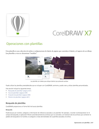 Operaciones con plantillas | 437
Operaciones con plantillas
Una plantilla es una colección de estilos y configuraciones de diseño de página que controlan el diseño y el aspecto de un dibujo.
Las plantillas a veces se denominan "modelos".
Las plantillas son ideales para dibujar diseños que pretende reutilizar.
Puede utilizar las plantillas preestablecidas que se incluyen con CorelDRAW; asimismo, puede crear y utilizar plantillas personalizadas.
Esta sección incluye los siguientes temas:
• "Búsqueda de plantillas" (página 437)
• "Uso de plantillas" (página 439)
• "Creación de plantillas" (página 440)
• "Edición de plantillas" (página 441)
Búsqueda de plantillas
CorelDRAW proporciona un forma fácil de buscar plantillas.
Búsqueda
Puede buscar por nombre, categoría o información de referencia asociada a una plantilla. Por ejemplo, si escribe "contemporáneo" en el
campo de búsqueda, la aplicación filtrará automáticamente los archivos que no coincidan y le mostrará solo los archivos que contienen la
palabra de búsqueda en el nombre, la categoría o notas del diseñador de la plantilla asociados al archivo.
 