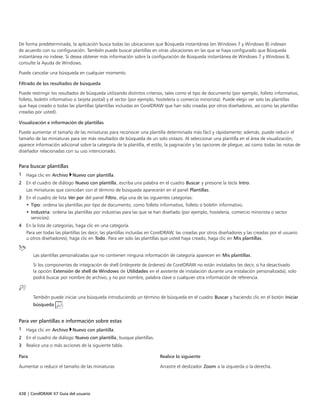 438 | CorelDRAW X7 Guía del usuario
De forma predeterminada, la aplicación busca todas las ubicaciones que Búsqueda instantánea (en Windows 7 y Windows 8) indexan
de acuerdo con su configuración. También puede buscar plantillas en otras ubicaciones en las que se haya configurado que Búsqueda
instantánea no indexe. Si desea obtener más información sobre la configuración de Búsqueda instantánea de Windows 7 y Windows 8,
consulte la Ayuda de Windows.
Puede cancelar una búsqueda en cualquier momento.
Filtrado de los resultados de búsqueda
Puede restringir los resultados de búsqueda utilizando distintos criterios, tales como el tipo de documento (por ejemplo, folleto informativo,
folleto, boletín informativo o tarjeta postal) y el sector (por ejemplo, hostelería o comercio minorista). Puede elegir ver solo las plantillas
que haya creado o todas las plantillas (plantillas incluidas en CorelDRAW que han sido creadas por otros diseñadores, así como las plantillas
creadas por usted).
Visualización e información de plantillas
Puede aumentar el tamaño de las miniaturas para reconocer una plantilla determinada más fácil y rápidamente; además, puede reducir el
tamaño de las miniaturas para ver más resultados de búsqueda de un solo vistazo. Al seleccionar una plantilla en el área de visualización,
aparece información adicional sobre la categoría de la plantilla, el estilo, la paginación y las opciones de pliegue, así como todas las notas de
diseñador relacionadas con su uso intencionado.
Para buscar plantillas
1 Haga clic en Archivo Nuevo con plantilla.
2 En el cuadro de diálogo Nuevo con plantilla, escriba una palabra en el cuadro Buscar y presione la tecla Intro.
Las miniaturas que coincidan con el término de búsqueda aparecerán en el panel Plantillas.
3 En el cuadro de lista Ver por del panel Filtro, elija una de las siguientes categorías:
• Tipo: ordena las plantillas por tipo de documento, como folleto informativo, folleto o boletín informativo.
• Industria: ordena las plantillas por industrias para las que se han diseñado (por ejemplo, hostelería, comercio minorista o sector
servicios).
4 En la lista de categorías, haga clic en una categoría.
Para ver todas las plantillas (es decir, las plantillas incluidas en CorelDRAW, las creadas por otros diseñadores y las creadas por el usuario
u otros diseñadores), haga clic en Todo. Para ver solo las plantillas que usted haya creado, haga clic en Mis plantillas.
Las plantillas personalizadas que no contienen ninguna información de categoría aparecen en Mis plantillas.
Si los componentes de integración de shell (intérprete de órdenes) de CorelDRAW no están instalados (es decir, si ha desactivado
la opción Extensión de shell de Windows de Utilidades en el asistente de instalación durante una instalación personalizada), solo
podrá buscar por nombre de archivo, y no por nombre, palabra clave o cualquier otra información de referencia.
También puede iniciar una búsqueda introduciendo un término de búsqueda en el cuadro Buscar y haciendo clic en el botón Iniciar
búsqueda .
Para ver plantillas e información sobre estas
1 Haga clic en Archivo Nuevo con plantilla.
2 En el cuadro de diálogo Nuevo con plantilla, busque plantillas.
3 Realice una o más acciones de la siguiente tabla.
 
Para Realice lo siguiente
Aumentar o reducir el tamaño de las miniaturas Arrastre el deslizador Zoom a la izquierda o la derecha.
 