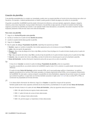 440 | CorelDRAW X7 Guía del usuario
Creación de plantillas
Si las plantillas preestablecidas no cumplen sus necesidades, puede crear sus propias plantillas en función de los documentos que utilice con
frecuencia. Por ejemplo, si redacta periódicamente un boletín, puede guardar el diseño de página y los estilos en una plantilla.
Al guardar una plantilla, CorelDRAW le permite añadir información de referencia, como por ejemplo, paginación, pliegues, categoría,
industria y otras notas importantes. Aunque añadir información a las plantillas es algo opcional, al hacerlo le resultará más fácil luego
organizar y encontrar las plantillas que necesite. Si por ejemplo añade notas descriptivas a una plantilla, más tarde le resultará más fácil
localizarla utilizando el texto de esas notas como texto de búsqueda.
Para crear una plantilla
1 Haga clic en Archivo Guardar como plantilla.
2 Escriba un nombre en el cuadro de lista Nombre de archivo.
3 Localice la carpeta donde desea guardar la plantilla.
4 Haga clic en Guardar.
5 En el cuadro de diálogo Propiedades de plantilla, especifique las opciones que desee:
• Nombre: asigna un nombre a la plantilla. Este nombre aparecerá junto a la miniatura en el panel Plantillas.
• Lados: elija una opción de paginación.
• Pliegues: elija un tipo de pliegue de la lista o elija Otro y escriba el tipo de pliegue en el cuadro de texto situado junto al cuadro de
lista Pliegues.
• Tipo: elija una opción de la lista o elija Otro y escriba el tipo de plantilla en el cuadro de texto situado junto al cuadro de lista Tipo.
• Industria: elija una opción de la lista o elija Otro y escriba el nombre de la industria para la cual se ha diseñado la plantilla.
• Notas del diseñador: escriba información importante acerca del uso que se le va a dar a la plantilla.
Si hace clic en Cancelar se cerrará el cuadro de diálogo Propiedades de plantilla y ésta no se guardará.
Si guarda una plantilla en una versión anterior de CorelDRAW Graphics Suite (13.0 o anterior), no podrá añadir información de
referencia.
El cuadro de texto Notas del diseñador admite marcado HTML, por lo que puede pegar gráficos e hiperenlaces. Los gráficos
pegados procedentes de un archivo HTML están asociados a la carpeta original del archivo HTML y no se incorporan al documento
de CorelDRAW. Por esta razón, si piensa compartir una plantilla con otros diseñadores, asegúrese de que tienen acceso a la carpeta
que contiene los gráficos. Si copia texto con formato (también conocido en inglés como "rich text") de un archivo RTF o HTML, se
conservarán las propiedades de formato del texto.
Si no desea añadir información de referencia, haga clic en Aceptar sin especificar ninguna de las opciones.
También puede escribir notas copiando contenido de otro documento y escribiéndolo en el cuadro de texto Notas del diseñador.
Para dar formato al texto en el cuadro de texto Notas del diseñador, utilice las siguientes teclas de acceso directo:
• Ctrl + B: aplica formato de negrita al texto seleccionado.
• Ctrl + I: aplica formato de cursiva al texto seleccionado.
• Ctrl + U: subraya el texto seleccionado.
• Ctrl + K: permite asignar un hiperenlace al texto seleccionado.
 