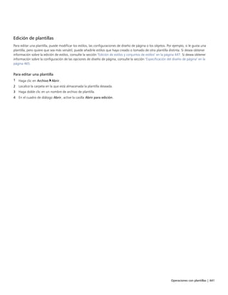 Operaciones con plantillas | 441
Edición de plantillas
Para editar una plantilla, puede modificar los estilos, las configuraciones de diseño de página o los objetos. Por ejemplo, si le gusta una
plantilla, pero quiere que sea más versátil, puede añadirle estilos que haya creado o tomado de otra plantilla distinta. Si desea obtener
información sobre la edición de estilos, consulte la sección "Edición de estilos y conjuntos de estilos" en la página 447. Si desea obtener
información sobre la configuración de las opciones de diseño de página, consulte la sección "Especificación del diseño de página" en la
página 465.
Para editar una plantilla
1 Haga clic en Archivo Abrir.
2 Localice la carpeta en la que está almacenada la plantilla deseada.
3 Haga doble clic en un nombre de archivo de plantilla.
4 En el cuadro de diálogo Abrir, active la casilla Abrir para edición.
 
 