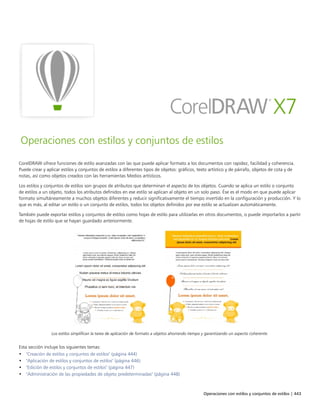 Operaciones con estilos y conjuntos de estilos | 443
Operaciones con estilos y conjuntos de estilos
CorelDRAW ofrece funciones de estilo avanzadas con las que puede aplicar formato a los documentos con rapidez, facilidad y coherencia.
Puede crear y aplicar estilos y conjuntos de estilos a diferentes tipos de objetos: gráficos, texto artístico y de párrafo, objetos de cota y de
notas, así como objetos creados con las herramientas Medios artísticos.
Los estilos y conjuntos de estilos son grupos de atributos que determinan el aspecto de los objetos. Cuando se aplica un estilo o conjunto
de estilos a un objeto, todos los atributos definidos en ese estilo se aplican al objeto en un solo paso. Ése es el modo en que puede aplicar
formato simultáneamente a muchos objetos diferentes y reducir significativamente el tiempo invertido en la configuración y producción. Y lo
que es más, al editar un estilo o un conjunto de estilos, todos los objetos definidos por ese estilo se actualizan automáticamente.
También puede exportar estilos y conjuntos de estilos como hojas de estilo para utilizarlas en otros documentos, o puede importarlos a partir
de hojas de estilo que se hayan guardado anteriormente.
Los estilos simplifican la tarea de aplicación de formato a objetos ahorrando tiempo y garantizando un aspecto coherente.
Esta sección incluye los siguientes temas:
• "Creación de estilos y conjuntos de estilos" (página 444)
• "Aplicación de estilos y conjuntos de estilos" (página 446)
• "Edición de estilos y conjuntos de estilos" (página 447)
• "Administración de las propiedades de objeto predeterminadas" (página 448)
 