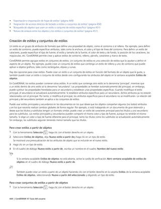 444 | CorelDRAW X7 Guía del usuario
• "Exportación e importación de hojas de estilos" (página 449)
• "Asignación de accesos directos de teclado a estilos o conjuntos de estilos" (página 450)
• "Búsqueda de objetos que usen un estilo o conjunto de estilos específico" (página 451)
• "Rotura de enlaces entre los objetos y los estilos o conjuntos de estilos" (página 451)
Creación de estilos y conjuntos de estilos
Un estilo es un grupo de atributos de formato que define una propiedad de objeto, como el contorno o el relleno. Por ejemplo, para definir
un estilo de contorno, puede especificar atributos, tales como la anchura, el color y el tipo de línea del contorno. Para definir un estilo de
caracteres, puede especificar el tipo de fuente, el estilo y tamaño de la fuente, el color de texto y de fondo, la posición de los caracteres, las
mayúsculas, etc. CorelDRAW permite crear y aplicar estilos de contorno, relleno, párrafo, caracteres y marco de texto.
CorelDRAW permite agrupar estilos en conjuntos de estilos. Un conjunto de estilos es una colección de estilos que lo ayudan a definir el
aspecto de un objeto. Por ejemplo, puede crear un conjunto de estilos que contenga un estilo de relleno y uno de contorno que puede
aplicar a objetos gráficos, tales como rectángulos, elipses y curvas.
Hay dos opciones para crear estilos. Puede crear un estilo o un conjunto de estilos en función del formato de un objeto que le guste, o
también puede crear un estilo o conjunto de estilos desde cero configurando los atributos del objeto en la ventana acoplable Estilos de
objetos.
En CorelDRAW, los estilos pueden contener otros estilos. A un estilo que contenga otro estilo se lo denomina "principal", mientras que
a un estilo dentro de otro estilo se lo denomina "secundario". Las propiedades se heredan automáticamente del principal; sin embargo,
puede sustituir las propiedades heredadas para un secundario y establecer unas propiedades específicas. Cuando modifique el estilo
principal, el secundario se actualizará automáticamente. Si establece atributos específicos para un secundario, dichos atributos ya no estarán
relacionados con el principal. Por tanto, si modifica el principal, los atributos específicos para el secundario no se modificarán. La relación del
principal y del secundario también se aplica a los conjuntos de estilos.
Puede usar estilos principales y secundarios en los documentos en los que desee que los objetos compartan algunos (no todos) atributos
y en los que necesite realizar cambios globales de forma regular. Por ejemplo, si está trabajando en un documento de gran extensión y
desea que los títulos y subtítulos tengan un formato similar, puede crear un estilo de caracteres principal para los títulos y uno secundario
para los subtítulos. Los estilos principales y secundarios pueden compartir el mismo color y tipo de fuente, aunque no tendrán el mismo
tamaño. Si elige un color o tipo de fuente diferente para el principal, tanto los títulos como los subtítulos se actualizarán automáticamente.
Sin embargo, los subtítulos seguirán teniendo menor tamaño que los títulos.
Para crear estilos a partir de objetos
1 Con la herramienta Selección , haga clic con el botón derecho en un objeto.
2 Seleccione Estilos de objetos, elija Nuevo estilo a partir dey haga clic en un tipo de estilo.
Se mostrará una previsualización de los atributos de objeto que se incluirán en el nuevo estilo.
3 Haga clic en un tipo de estilo.
4 En el cuadro de diálogo Nuevo estilo a partir de, escriba un nombre en el cuadro Nombre del nuevo estilo.
Si la ventana acoplable Estilos de objetos no está abierta, active la casilla de verificación Abrir ventana acoplable de estilos de
objetos en el cuadro de diálogo Nuevo estilo a partir de.
También puede crear un estilo a partir de un objeto haciendo clic con el botón derecho en la carpeta Estilos de la ventana acoplable
Estilos de objetos, seleccionando Nuevo a partir del seleccionado y eligiendo un tipo de estilo.
Para crear conjuntos de estilos a partir de objetos
1 Con la herramienta Selección , haga clic con el botón derecho en un objeto.
 