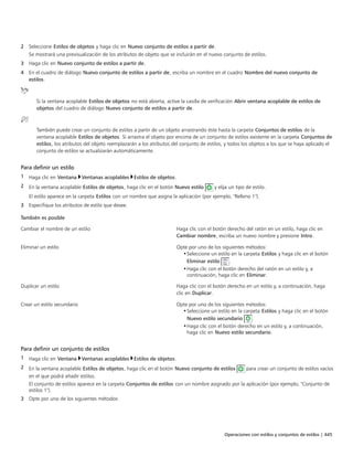 Operaciones con estilos y conjuntos de estilos | 445
2 Seleccione Estilos de objetos y haga clic en Nuevo conjunto de estilos a partir de.
Se mostrará una previsualización de los atributos de objeto que se incluirán en el nuevo conjunto de estilos.
3 Haga clic en Nuevo conjunto de estilos a partir de.
4 En el cuadro de diálogo Nuevo conjunto de estilos a partir de, escriba un nombre en el cuadro Nombre del nuevo conjunto de
estilos.
Si la ventana acoplable Estilos de objetos no está abierta, active la casilla de verificación Abrir ventana acoplable de estilos de
objetos del cuadro de diálogo Nuevo conjunto de estilos a partir de.
También puede crear un conjunto de estilos a partir de un objeto arrastrando éste hasta la carpeta Conjuntos de estilos de la
ventana acoplable Estilos de objetos. Si arrastra el objeto por encima de un conjunto de estilos existente en la carpeta Conjuntos de
estilos, los atributos del objeto reemplazarán a los atributos del conjunto de estilos, y todos los objetos a los que se haya aplicado el
conjunto de estilos se actualizarán automáticamente.
Para definir un estilo
1 Haga clic en Ventana Ventanas acoplables Estilos de objetos.
2 En la ventana acoplable Estilos de objetos, haga clic en el botón Nuevo estilo y elija un tipo de estilo.
El estilo aparece en la carpeta Estilos con un nombre que asigna la aplicación (por ejemplo, "Relleno 1").
3 Especifique los atributos de estilo que desee.
 
También es posible  
Cambiar el nombre de un estilo Haga clic con el botón derecho del ratón en un estilo, haga clic en
Cambiar nombre, escriba un nuevo nombre y presione Intro.
Eliminar un estilo Opte por uno de los siguientes métodos:
•Seleccione un estilo en la carpeta Estilos y haga clic en el botón
Eliminar estilo .
•Haga clic con el botón derecho del ratón en un estilo y, a
continuación, haga clic en Eliminar.
Duplicar un estilo Haga clic con el botón derecho en un estilo y, a continuación, haga
clic en Duplicar.
Crear un estilo secundario Opte por uno de los siguientes métodos:
•Seleccione un estilo en la carpeta Estilos y haga clic en el botón
Nuevo estilo secundario .
•Haga clic con el botón derecho en un estilo y, a continuación,
haga clic en Nuevo estilo secundario.
Para definir un conjunto de estilos
1 Haga clic en Ventana Ventanas acoplables Estilos de objetos.
2 En la ventana acoplable Estilos de objetos, haga clic en el botón Nuevo conjunto de estilos para crear un conjunto de estilos vacíos
en el que podrá añadir estilos.
El conjunto de estilos aparece en la carpeta Conjuntos de estilos con un nombre asignado por la aplicación (por ejemplo, "Conjunto de
estilos 1").
3 Opte por uno de los siguientes métodos:
 