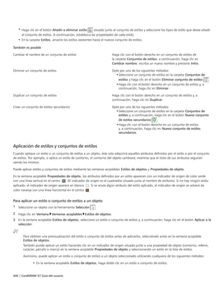 446 | CorelDRAW X7 Guía del usuario
• Haga clic en el botón Añadir o eliminar estilo situado junto al conjunto de estilos y seleccione los tipos de estilo que desee añadir
al conjunto de estilos. A continuación, establezca las propiedades de cada estilo.
• En la carpeta Estilos, arrastre los estilos existentes hasta el nuevos conjunto de estilos.
 
También es posible  
Cambiar el nombre de un conjunto de estilos Haga clic con el botón derecho en un conjunto de estilos de
la carpeta Conjuntos de estilos; a continuación, haga clic en
Cambiar nombre, escriba un nuevo nombre y presione Intro.
Eliminar un conjunto de estilos Opte por uno de los siguientes métodos:
•Seleccione un conjunto de estilos en la carpeta Conjuntos de
estilos y haga clic en el botón Eliminar conjunto de estilos .
•Haga clic con el botón derecho en un conjunto de estilos y, a
continuación, haga clic en Eliminar.
Duplicar un conjunto de estilos Haga clic con el botón derecho en un conjunto de estilos y, a
continuación, haga clic en Duplicar.
Crear un conjunto de estilos secundarios Opte por uno de los siguientes métodos:
•Seleccione un conjunto de estilos en la carpeta Conjuntos de
estilos y, a continuación, haga clic en el botón Nuevo conjunto
de estilos secundarios .
•Haga clic con el botón derecho en un conjunto de estilos
y, a continuación, haga clic en Nuevo conjunto de estilos
secundarios.
Aplicación de estilos y conjuntos de estilos
Cuando aplique un estilo o un conjunto de estilos a un objeto, éste solo adquirirá aquellos atributos definidos por el estilo o por el conjunto
de estilos. Por ejemplo, si aplica un estilo de contorno, el contorno del objeto cambiará; mientras que el resto de sus atributos seguirán
siendo los mismos.
Puede aplicar estilos y conjuntos de estilos mediante las ventanas acoplables Estilos de objetos y Propiedades de objeto.
En la ventana acoplable Propiedades de objeto, los atributos definidos por un estilo aparecen con un indicador de origen de color verde
con una línea vertical en el centro  . (El indicador de origen es el cuadradito situado junto al nombre de atributo). Si no hay ningún estilo
aplicado, el indicador de origen aparece en blanco . Si se anula algún atributo del estilo aplicado, el indicador de origen se volverá de
color naranja con una línea horizontal en el centro .
Para aplicar un estilo o conjunto de estilos a un objeto
1 Seleccione un objeto con la herramienta Selección .
2 Haga clic en Ventana Ventanas acoplables Estilos de objetos.
3 En la ventana acoplable Estilos de objetos, seleccione un estilo o conjunto de estilos y, a continuación, haga clic en el botón Aplicar a la
selección.
Para obtener una previsualización del estilo o conjunto de estilos antes de aplicarlos, selecciónelo antes en la ventana acoplable
Estilos de objetos.
También puede aplicar un estilo haciendo clic en un indicador de origen situado junto a una propiedad de objeto (contorno, relleno,
carácter, párrafo o marco) en la ventana acoplable Propiedades de objeto y seleccionando un estilo en la lista de estilos.
Asimismo, puede aplicar un estilo o conjunto de estilos a un objeto seleccionado utilizando cualquiera de los siguientes métodos:
• En la ventana acoplable Estilos de objetos, haga doble clic en un estilo o conjunto de estilos.
 