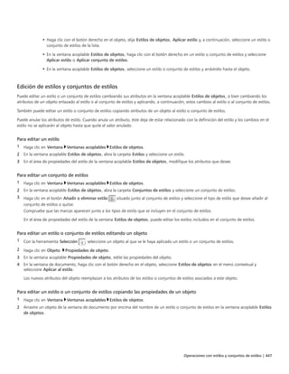 Operaciones con estilos y conjuntos de estilos | 447
• Haga clic con el botón derecho en el objeto, elija Estilos de objetos, Aplicar estilo y, a continuación, seleccione un estilo o
conjunto de estilos de la lista.
• En la ventana acoplable Estilos de objetos, haga clic con el botón derecho en un estilo o conjunto de estilos y seleccione
Aplicar estilo o Aplicar conjunto de estilos.
• En la ventana acoplable Estilos de objetos, seleccione un estilo o conjunto de estilos y arrástrelo hasta el objeto.
Edición de estilos y conjuntos de estilos
Puede editar un estilo o un conjunto de estilos cambiando sus atributos en la ventana acoplable Estilos de objetos, o bien cambiando los
atributos de un objeto enlazado al estilo o al conjunto de estilos y aplicando, a continuación, estos cambios al estilo o al conjunto de estilos.
También puede editar un estilo o conjunto de estilos copiando atributos de un objeto al estilo o conjunto de estilos.
Puede anular los atributos de estilo. Cuando anula un atributo, éste deja de estar relacionado con la definición del estilo y los cambios en el
estilo no se aplicarán al objeto hasta que quite el valor anulado.
Para editar un estilo
1 Haga clic en Ventana Ventanas acoplables Estilos de objetos.
2 En la ventana acoplable Estilos de objetos, abra la carpeta Estilos y seleccione un estilo.
3 En el área de propiedades del estilo de la ventana acoplable Estilos de objetos, modifique los atributos que desee.
Para editar un conjunto de estilos
1 Haga clic en Ventana Ventanas acoplables Estilos de objetos.
2 En la ventana acoplable Estilos de objetos, abra la carpeta Conjuntos de estilos y seleccione un conjunto de estilos.
3 Haga clic en el botón Añadir o eliminar estilo situado junto al conjunto de estilos y seleccione el tipo de estilo que desee añadir al
conjunto de estilos o quitar.
Compruebe que las marcas aparecen junto a los tipos de estilo que se incluyen en el conjunto de estilos.
En el área de propiedades del estilo de la ventana Estilos de objetos, puede editar los estilos incluidos en el conjunto de estilos.
Para editar un estilo o conjunto de estilos editando un objeto
1 Con la herramienta Selección , seleccione un objeto al que se le haya aplicado un estilo o un conjunto de estilos.
2 Haga clic en Objeto Propiedades de objeto.
3 En la ventana acoplable Propiedades de objeto, edite las propiedades del objeto.
4 En la ventana de documento, haga clic con el botón derecho en el objeto, seleccione Estilos de objetos en el menú contextual y
seleccione Aplicar al estilo.
Los nuevos atributos del objeto reemplazan a los atributos de los estilos o conjuntos de estilos asociados a este objeto.
Para editar un estilo o un conjunto de estilos copiando las propiedades de un objeto
1 Haga clic en Ventana Ventanas acoplables Estilos de objetos.
2 Arrastre un objeto de la ventana de documento por encima del nombre de un estilo o conjunto de estilos en la ventana acoplable Estilos
de objetos.
 