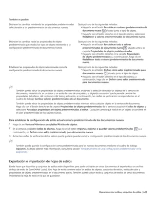 Operaciones con estilos y conjuntos de estilos | 449
También es posible  
Deshacer los cambios revirtiendo las propiedades predeterminadas
seleccionadas a las predeterminadas de documentos nuevos
Opte por uno de los siguientes métodos:
•Haga clic en el botón Restablecer a valores predeterminados de
documento nuevo situado junto al tipo de objeto.
•Haga clic con el botón derecho en el tipo de objeto y seleccione
Restablecer a valores predeterminados de documento nuevo.
Deshacer los cambios hasta las propiedades de objeto
predeterminadas para todos los tipos de objeto revirtiendo a la
configuración predeterminada de documentos nuevos
Opte por uno de los siguientes métodos:
•Haga clic en el botón Restablecer todo a valores
predeterminados de documento nuevo situado junto a la
carpeta Propiedades de objeto predeterminadas.
•Haga clic con el botón derecho en la carpeta Propiedades
de objeto predeterminadas y, a continuación, haga clic en
Restablecer todo a valores predeterminados de documento
nuevo.
Establecer las propiedades de objeto seleccionadas como la
configuración predeterminada de documentos nuevos
Opte por uno de los siguientes métodos:
•Haga clic en el botón Definir como valor predeterminado para
documentos nuevos situado junto al tipo de o