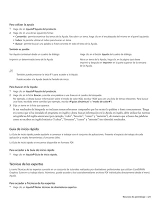 Recursos de aprendizaje | 29
Para utilizar la ayuda
1 Haga clic en Ayuda Ayuda del producto.
2 Haga clic en una de las siguientes fichas:
• Contenido: permite examinar los temas de la Ayuda. Para abrir un tema, haga clic en el encabezado del mismo en el panel izquierdo.
• Índice: le permite utilizar el índice para buscar un tema.
• Buscar: permite buscar una palabra o frase concreta en todo el texto de la Ayuda.
 
También es posible  
Ver Ayuda contextual desde un cuadro de diálogo Haga clic en el botón Ayuda del cuadro de diálogo.
Imprimir un determinado tema de la Ayuda Abra un tema de la Ayuda, haga clic en la página que desea
imprimir y después en Imprimir en la parte superior de la ventana
de la Ayuda.
También puede presionar la tecla F1 para acceder a la Ayuda.
Puede acceder a la Ayuda desde la Pantalla de inicio.
Para buscar en la Ayuda
1 Haga clic en Ayuda Ayuda del producto.
2 Haga clic en la ficha Buscar y escriba una palabra o una frase en el cuadro de búsqueda.
Por ejemplo, si desea buscar información sobre el modo de color RGB, escriba “RGB" para ver una lista de temas relevantes. Para buscar
una frase, escríbala entre comillas (por ejemplo, escriba "guías dinámicas" o "modo de color").
3 Elija un tema en la lista que aparece.
Si sus resultados de búsqueda no incluyen temas relevantes compruebe que ha escrito lo palabra o frase correctamente. Tenga
en cuenta que si ha instalado el programa en inglés y desea buscar información en la Ayuda en inglés, debe utilizar las normas
ortográficas del inglés americano (por ejemplo, "color", "favorite", "center" y "rasterize"), de manera que si busca las palabras
como se escriben en inglés británico ("colour", "favourite", "centre" y "rasterise") no obtendrá resultados.
Guía de inicio rápido
La Guía de inicio rápido puede ayudarle a comenzar a trabajar con el conjunto de aplicaciones. Presenta el espacio de trabajo de cada
aplicación y resalta herramientas y funciones útiles.
La Guía de inicio rápido se encuentra disponible en formato PDF.
Para acceder a la Guía de inicio rápido
• Haga clic en Ayuda Guía de inicio rápido.
Técnicas de los expertos
La serie Técnicas de los expertos consiste en un conjunto de tutoriales realizados por diseñadores profesionales que utilizan CorelDRAW
Graphics Suite en su trabajo diario. Asimismo, puede acceder a los tutorialesmediante archivos PDF individuales directamente desde el menú
Ayuda.
Para acceder a Técnicas de los expertos
• Haga clic en Ayuda Notas técnicas de diseñadores expertos.
 