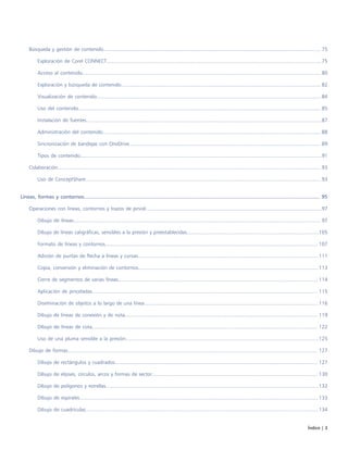 Índice | 3
Búsqueda y gestión de contenido........................................................................................................................................................ 75
Exploración de Corel CONNECT...................................................................................................................................................... 75
Acceso al contenido....................................................................................................................................................................... 80
Exploración y búsqueda de contenido............................................................................................................................................ 82
Visualización de contenido............................................................................................................................................................. 84
Uso del contenido.......................................................................................................................................................................... 85
Instalación de fuentes.....................................................................................................................................................................87
Administración del contenido.........................................................................................................................................................88
Sincronización de bandejas con OneDrive...................................................................................................................................... 89
Tipos de contenido.........................................................................................................................................................................91
Colaboración........................................................................................................................................................................................ 93
Uso de ConceptShare..................................................................................................................................................................... 93
Líneas, formas y contornos................................................................................................................................................................. 95
Operaciones con líneas, contornos y trazos de pincel...........................................................................................................................97
Dibujo de líneas............................................................................................................................................................................. 97
Dibujo de líneas caligráficas, sensibles a la presión y preestablecidas............................................................................................ 105
Formato de líneas y contornos..................................................................................................................................................... 107
Adición de puntas de flecha a líneas y curvas.............................................................................................................................. 111
Copia, conversión y eliminación de contornos.............................................................................................................................. 113
Cierre de segmentos de varias líneas............................................................................................................................................ 114
Aplicación de pinceladas.............................................................................................................................................................. 115
Diseminación de objetos a lo largo de una línea..........................................................................................................................116
Dibujo de líneas de conexión y de nota....................................................................................................................................... 119
Dibujo de líneas de cota.............................................................................................................................................................. 122
Uso de una pluma sensible a la presión.......................................................................................................................................125
Dibujo de formas............................................................................................................................................................................... 127
Dibujo de rectángulos y cuadrados.............................................................................................................................................. 127
Dibujo de elipses, círculos, arcos y formas de sector.................................................................................................................... 130
Dibujo de polígonos y estrellas.....................................................................................................................................................132
Dibujo de espirales....................................................................................................................................................................... 133
Dibujo de cuadrículas................................................................................................................................................................... 134
 
