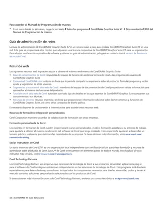 32 | CorelDRAW X7 Guía del usuario
Para acceder al Manual de Programación de macros
• En el menú Inicio de Windows, haga clic en Inicio Todos los programas CorelDRAW Graphics Suite X7  Documentación PDF del
Manual de Programación de macros.
Guía de administración de redes
La Guía de administración de CorelDRAW Graphics Suite X7 es un recurso paso a paso para instalar CorelDRAW Graphics Suite X7 en una
red. Esta guía se proporciona a los clientes que adquieren una licencia corporativa de CorelDRAW Graphics Suite X7 para su organización.
Para adquirir una licencia corporativa de software y obtener su guía de administración, póngase en contacto con el servicio de Asistencia
técnica de Corel.
Recursos web
Los siguientes recursos web le pueden ayudar a obtener el máximo rendimiento de CorelDRAW Graphics Suite:
• Base de conocimientos de Corel: respuestas del equipo de Servicio de asistencia técnica de Corel a las preguntas de usuarios de
CorelDRAW Graphics Suite
• Comunidad CorelDRAW.com: entorno en línea que le permite compartir su experiencia sobre el producto, formular preguntas y recibir
ayuda y sugerencias de otros usuarios.
• Sugerencias y trucos en el sitio web de Corel : miembros del equipo de documentación de Corel proporcionan valiosa información para
aprovechar al máximo las funciones del producto.
• Tutoriales en el sitio web de Corel: tutoriales con todo lujo de detalles en los que expertos de CorelDRAW Graphics Suite comparten sus
conocimientos y sus técnicas.
• Recursos de terceros: recursos impresos y en línea que proporcionan información adicional sobre las herramientas y funciones de
CorelDRAW Graphics Suite, así como otros conceptos de diseño gráfico.
Es necesario disponer de una conexión a Internet activa para acceder estos recursos web.
Recursos de formación e integración personalizados
Corel Corporation mantiene acuerdos de colaboración de formación con otras empresas.
Formación personalizada de Corel
Los expertos en formación de Corel pueden proporcionarle cursos personalizados, es decir, formación adaptada a su entorno de trabajo,
para ayudarle a obtener el máximo rendimiento del software de Corel que tenga instalado. Estos expertos le ayudarán a desarrollar un
temario práctico y relevante para satisfacerlas necesidades de su empresa. Si desea obtener más información, visite www.corel.com/
customizedtraining.
Socios instructores de Corel
Un socio instructor de Corel (CTP) es una organización local independiente con certificación oficial que ofrece formación y recursos de
aprendizaje sobre productos de Corel. Los CPP de Corel se encuentran en diferentes países de todo el mundo. Para localizar al socio
instructor más cercano, visitewww.corel.com/trainingpartners.
Corel Technology Partners
Los Corel Technology Partners son empresas que incorporan la tecnología de Corel a sus productos, desarrollan aplicaciones plug-in
para el software de Corel o integran aplicaciones independientes en las soluciones de tecnología de Corel. Este programa está diseñado
especialmente para desarrolladores y consultores. Incluye todos los componentes necesarios para diseñar, desarrollar, probar y lanzar al
mercado con éxito soluciones personalizadas relacionadas con los productos de Corel.
Si desea obtener más información acerca de Corel Technology Partners, envíenos un correo electrónico a techpartner@corel.com.
 
 