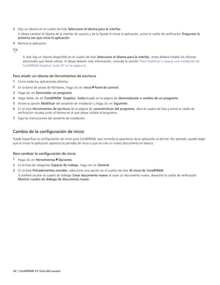 34 | CorelDRAW X7 Guía del usuario
3 Elija un idioma en el cuadro de lista Seleccione el idioma para la interfaz.
Si desea cambiar el idioma de la interfaz de usuario y de la Ayuda al iniciar la aplicación, active la casilla de verificación Preguntar la
próxima vez que inicie la aplicación.
4 Reinicie la aplicación.
Si solo hay un idioma disponible en el cuadro de lista Seleccione el idioma para la interfaz, antes deberá instalar los idiomas
adicionales que desee utilizar. Si desea obtener más información, consulte la sección "Para modificar o reparar una instalación de
CorelDRAW Graphics Suite X7" en la página 6.
Para añadir un idioma de Herramientas de escritura
1 Cierre todas las aplicaciones abiertas.
2 En la barra de tareas de Windows, haga clic en Inicio Panel de control.
3 Haga clic en Desinstalar un programa.
4 Haga doble clic en CorelDRAW Graphics Suite, situado en la página de desinstalación o cambio de un programa.
5 Active la opción Modificar del asistente de instalación y haga clic en Siguiente.
6 En el área Herramientas de escritura de la página de características del programa, abra el cuadro de lista y active la casilla de
verificación situada junto al idioma en el que desea instalar el programa.
7 Siga las instrucciones del asistente de instalación.
Cambio de la configuración de inicio
Puede especificar la configuración de inicio para CorelDRAW, que controla la apariencia de la aplicación al abrirse. Por ejemplo, puede elegir
que al iniciar la aplicación aparezca la pantalla de inicio o que se cree un nuevo documento en blanco.
Para cambiar la configuración de inicio
1 Haga clic en Herramientas Opciones.
2 En la lista de categorías Espacio de trabajo, haga clic en General.
3 En el área Procedimientos iniciales, seleccione una opción en el cuadro de lista Al inicio de CorelDRAW.
Si prefiere ocultar el cuadro de diálogo Crear documento nuevo al crear un documento nuevo, desactive la casilla de verificación
Mostrar cuadro de diálogo de documento nuevo.
 
 