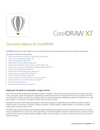 Conceptos básicos de CorelDRAW | 35
Conceptos básicos de CorelDRAW
CorelDRAW permite crear y editar dibujos. En esta sección podrá encontrar información sobre tareas que se realizan habitualmente.
Esta sección contiene los temas siguientes:
• "Explicación de gráficos vectoriales y mapas de bits" (página 35)
• "Inicio y apertura de dibujos" (página 36)
• "Escaneo de imágenes" (página 39)
• "Operaciones con varios dibujos" (página 40)
• "Operaciones de deshacer, rehacer y repetir acciones" (página 40)
• "Uso de zoom, visualización panorámica y desplazamiento" (página 41)
• "Previsualización de dibujos" (página 44)
• "Selección de modos de visualización" (página 45)
• "Operaciones con visualizaciones" (página 47)
• "Almacenamiento de dibujos" (página 48)
• "Copia de seguridad y recuperación de archivos" (página 50)
• "Adición y acceso a información de dibujos" (página 51)
• "Cierre de dibujos" (página 52)
• "Descripción de tareas básicas" (página 52)
Explicación de gráficos vectoriales y mapas de bits
Los dos tipos principales de gráficos de ordenador son gráficos vectoriales y mapas de bits. Los gráficos vectoriales se componen de líneas y
curvas, y se generan a partir de descripciones matemáticas que determinan la posición, longitud y dirección en la que se dibujan las líneas.
Los mapas de bits, también conocidos como imágenes ráster, se componen de pequeños cuadrados que reciben el nombre de píxeles; cada
píxel se asigna a una ubicación en la imagen y contiene valores de color numéricos.
Los gráficos vectoriales resultan ideales para logotipos e ilustraciones, porque son independientes de la resolución y pueden escalarse a
cualquier tamaño, o imprimirse y visualizarse a cualquier resolución, sin perder detalles ni calidad. Además, con los gráficos vectoriales
puede producir contornos nítidos y claros.
Los mapas de bits resultan excelentes para fotografías y dibujos digitales porque reproducen muy bien las gradaciones de color. Los mapas
de bits son dependientes de la resolución. Es decir, representan un número fijo de píxeles. Tienen muy buen aspecto en su tamaño real, pero
es posible que se muestren dentados o pierdan calidad de imagen cuando se escalan, o cuando se muestran o imprimen a una resolución
mayor de la original.
 