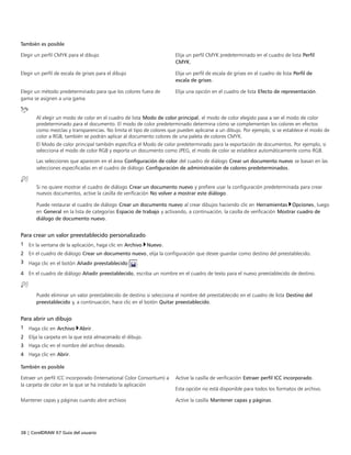 38 | CorelDRAW X7 Guía del usuario
También es posible  
Elegir un perfil CMYK para el dibujo Elija un perfil CMYK predeterminado en el cuadro de lista Perfil
CMYK.
Elegir un perfil de escala de grises para el dibujo Elija un perfil de escala de grises en el cuadro de lista Perfil de
escala de grises.
Elegir un método predeterminado para que los colores fuera de
gama se asignen a una gama
Elija una opción en el cuadro de lista Efecto de representación.
Al elegir un modo de color en el cuadro de lista Modo de color principal, el modo de color elegido pasa a ser el modo de color
predeterminado para el documento. El modo de color predeterminado determina cómo se complementan los colores en efectos
como mezclas y transparencias. No limita el tipo de colores que pueden aplicarse a un dibujo. Por ejemplo, si se establece el modo de
color a RGB, también se podrán aplicar al documento colores de una paleta de colores CMYK.
El Modo de color principal también especifica el Modo de color predeterminado para la exportación de documentos. Por ejemplo, si
selecciona el modo de color RGB y exporta un documento como JPEG, el modo de color se establece automáticamente como RGB.
Las selecciones que aparecen en el área Configuración de color del cuadro de diálogo Crear un documento nuevo se basan en las
selecciones especificadas en el cuadro de diálogo Configuración de administración de colores predeterminados.
Si no quiere mostrar el cuadro de diálogo Crear un documento nuevo y prefiere usar la configuración predeterminada para crear
nuevos documentos, active la casilla de verificación No volver a mostrar este diálogo.
Puede restaurar el cuadro de diálogo Crear un documento nuevo al crear dibujos haciendo clic en Herramientas Opciones, luego
en General en la lista de categorías Espacio de trabajo y activando, a continuación, la casilla de verificación Mostrar cuadro de
diálogo de documento nuevo.
Para crear un valor preestablecido personalizado
1 En la ventana de la aplicación, haga clic en Archivo Nuevo.
2 En el cuadro de diálogo Crear un documento nuevo, elija la configuración que desee guardar como destino del preestablecido.
3 Haga clic en el botón Añadir preestablecido .
4 En el cuadro de diálogo Añadir preestablecido, escriba un nombre en el cuadro de texto para el nuevo preestablecido de destino.
Puede eliminar un valor preestablecido de destino si selecciona el nombre del preestablecido en el cuadro de lista Destino del
preestablecido y, a continuación, hace clic en el botón Quitar preestablecido.
Para abrir un dibujo
1 Haga clic en Archivo Abrir.
2 Elija la carpeta en la que está almacenado el dibujo.
3 Haga clic en el nombre del archivo deseado.
4 Haga clic en Abrir.
 
También es posible  
Extraer un perfil ICC incorporado (International Color Consortium) a
la carpeta de color en la que se ha instalado la aplicación
Active la casilla de verificación Extraer perfil ICC incorporado.
Esta opción no está disponible para todos los formatos de archivo.
Mantener capas y páginas cuando abre archivos Active la casilla Mantener capas y páginas.
 