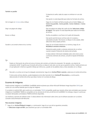 Conceptos básicos de CorelDRAW | 39
También es posible  
Si desactiva la casilla, todas las capas se combinan en una sola
capa.
Esta opción no está disponible para todos los formatos de archivo.
Ver la imagen en miniatura de un dibujo Haga clic en el botón de flecha situado junto al botón Vistas y en
Iconos muy grandes, Iconos grandes, Iconos medianos o Iconos
pequeños.
Elegir una página de código Elija una página de código del cuadro de lista Seleccionar código
de página. Esta opción no está disponible para todos los formatos
de archivo.
Buscar un dibujo Escriba una palabra o una frase en el cuadro de búsqueda.
Esta opción permite buscar archivos solo en la carpeta y
subcarpetas actuales. Para buscar un dibujo en otra carpeta, debe
seleccionar dicha carpeta primero.
Acceder a una versión anterior de un archivo Haga clic con el botón derecho en un archivo y haga clic en
Restablecer versiones anteriores.
Solamente puede acceder a versiones anteriores de un archivo
cuando la opción Protección de sistema está activada.
Si desea obtener información detallada sobre cómo tener acceso
a versiones anteriores de archivos, consulte la Ayuda de Windows
Vista.
Puede ver información de archivo tal como el número de la versión y el índice de compresión. Por ejemplo, una relación de
compresión de 80 % significa que el tamaño del archivo se redujo en este valor una vez que se guardó el archivo. Puede asimismo ver
en qué aplicación e idioma se guardó el dibujo por última vez, y puede ver las palabras clave y notas asociadas con un dibujo.
Para abrir un archivo con el que ha trabajado recientemente, haga clic en Archivo Abrir reciente y seleccione el nombre del archivo.
Si tiene varios archivos abiertos, puede desplazarse entre ellos haciendo clic en Ventana  Documento y, a continuación,
seleccionando el nombre del archivo que desea mostrar en la ventana de dibujo.
Escaneo de imágenes
Puede escanear imágenes en CorelDRAW. CorelDRAW admite escáneres que utilicen Microsoft Windows Image Acquisition (WIA), que
cuenta con una interfaz estándar para la carga de imágenes.
Si su escáner no admite WIA, pero cuenta con un controlador TWAIN compatible, puede que necesite utilizar este controlador para escanear
imágenes en CorelDRAW. TWAIN es compatible con las versiones de 32 bits y de 64 bits de CorelDRAW. Sin embargo, tenga en cuenta que
no existen demasiados controladores TWAIN de 64 bits disponibles.
Las interfaces y opciones de software varían. Si desea obtener más información sobre cómo usar el software asociado con su escáner,
consulte la documentación del fabricante.
Para escanear imágenes
1 Haga clic en Archivo Adquirir imagen y, a continuación, haga clic en uno de los siguientes comandos:
• Seleccionar origen de WIA: para escáneres que usan un controlador WIA.
 