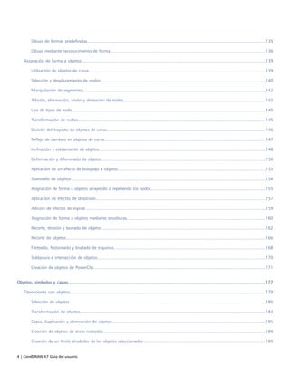 4 | CorelDRAW X7 Guía del usuario
Dibujo de formas predefinidas......................................................................................................................................................135
Dibujo mediante reconocimiento de forma.................................................................................................................................. 136
Asignación de forma a objetos...........................................................................................................................................................139
Utilización de objetos de curva.....................................................................................................................................................139
Selección y desplazamiento de nodos...........................................................................................................................................140
Manipulación de segmentos.........................................................................................................................................................142
Adición, eliminación, unión y alineación de nodos....................................................................................................................... 143
Uso de tipos de nodo.................................................................................................................................................................. 145
Transformación de nodos............................................................................................................................................................. 145
División del trayecto de objetos de curva..................................................................................................................................... 146
Reflejo de cambios en objetos de curva....................................................................................................................................... 147
Inclinación y estiramiento de objetos............................................................................................................................................148
Deformación y difuminado de objetos..........................................................................................................................................150
Aplicación de un efecto de bosquejo a objetos............................................................................................................................153
Suavizado de objetos....................................................................................................................................................................154
Asignación de forma a objetos atrayendo o repeliendo los nodos................................................................................................ 155
Aplicación de efectos de distorsión.............................................................................................................................................. 157
Adición de efectos de espiral........................................................................................................................................................159
Asignación de forma a objetos mediante envolturas.................................................................................................................... 160
Recorte, división y borrado de objetos..........................................................................................................................................162
Recorte de objetos........................................................................................................................................................................166
Fileteado, festoneado y biselado de esquinas............................................................................................................................... 168
Soldadura e intersección de objetos............................................................................................................................................. 170
Creación de objetos de PowerClip................................................................................................................................................ 171
Objetos, símbolos y capas.................................................................................................................................................................177
Operaciones con objetos.................................................................................................................................................................... 179
Selección de objetos.....................................................................................................................................................................180
Transformación de objetos............................................................................................................................................................183
Copia, duplicación y eliminación de objetos................................................................................................................................. 185
Creación de objetos de áreas rodeadas........................................................................................................................................ 189
Creación de un límite alrededor de los objetos seleccionados.......................................................................................................189
 