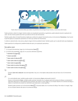 42 | CorelDRAW X7 Guía del usuario
Puede utilizar la herramienta Mano para realizar una panorámica de una imagen de gran tamaño y mostrar áreas determinadas.
Puede aumentar y reducir la imagen mientras realiza una visualización panorámica. Igualmente, puede realizarla durante la aplicación de
zoom. De esta manera puede evitar tener que alternar entre las dos herramientas.
También puede utilizar el modo Panorámica rápida para cambiar de cualquier herramienta activa a la herramienta Panorámica. Esta función
le permite aplicar la visualización panorámica sin tener que cambiar las herramientas.
Si utiliza la rueda del ratón, ésta acerca y aleja la imagen de forma predeterminada. También puede usar la rueda del ratón para desplazarse.
Puede especificar la configuración predeterminada del zoom y la visualización panorámica.
Para aplicar zoom
1 En la caja de herramientas, haga clic en la herramienta Zoom .
2 En la barra de propiedades, haga clic en uno de los elementos siguientes:
• Aumentar la imagen
• Anular zoom
• Zoom sobre la selección
• Zoom sobre todos los objetos
• Zoom sobre la página
• Zoom sobre la anchura de página
• Zoom sobre la altura de página
El botón Zoom de la selección solo está disponible si hay uno o más objetos seleccionados antes de hacer clic en la herramienta
Zoom.
Si no está editando texto, también puede acceder a la herramienta Zoom presionando la tecla Z.
Gracias a la herramienta Zoom, también puede aumentar haciendo clic en cualquier parte de la ventana de dibujo o arrastrando el
ratón para seleccionar un área específica que aumentar. Para reducir la vista, haga clic con el botón derecho en la ventana de dibujo o
realice un movimiento de arrastre con este botón para seleccionar un área específica.
También puede aumentar con la herramienta Mano y haciendo doble clic en la ventana de dibujo. Para reducir la imagen, haga
clic con el botón derecho del ratón en la ventana de dibujo.
 
