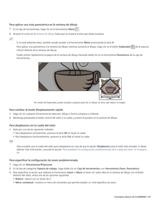 Conceptos básicos de CorelDRAW | 43
Para aplicar una vista panorámica en la ventana de dibujo
1 En la caja de herramientas, haga clic en la herramienta Mano .
2 Arrastre el cursor en la ventana de dibujo hasta que se muestre el área que desee visualizar.
Si no está editando texto, también puede acceder a la herramienta Mano presionando la tecla H.
Para aplicar una panorámica a la ventana de dibujo mientras aumenta el dibujo, haga clic en el botón Explorador de la esquina
inferior derecha de la ventana de dibujo.
Puede centrar rápidamente la página de la ventana de dibujo haciendo doble clic en la herramienta Panorámica de la caja de
herramientas.
Por medio del Explorador, puede visualizar cualquier parte de un dibujo sin tener que reducir la imagen.
Para cambiar al modo Desplazamiento rápido
1 Haga clic en cualquier herramienta de selección, dibujo o forma y empiece a utilizarla.
2 Mantenga presionado el botón central del ratón o la rueda y arrastre el puntero en la ventana de dibujo.
Para desplazarse con la rueda del ratón
• Opte por uno de los siguientes métodos:
• Para desplazarse verticalmente, presione la tecla Alt al mover la rueda.
• Para desplazarse horizontalmente, presione la tecla Ctrl al mover la rueda.
Solo se podrá usar la rueda del ratón para desplazarse en caso de que la opción Desplazarse para el ratón está activada. Si desea
obtener más información, consulte la sección "Para establecer la configuración predeterminada de la rueda del ratón" en la página
44.
Para especificar la configuración de zoom predeterminada
1 Haga clic en Herramientas Opciones.
2 En la lista de categorías Espacio de trabajo, haga doble clic en Caja de herramientas y en Herramienta Zoom, Panorámica.
3 Para especificar la acción que realizará la herramienta Zoom o Mano al hacer clic sobre ellas en la ventana de dibujo con el botón
derecho del ratón, active una de las opciones siguientes:
• Reducir: reduce con un factor de 2.
• Menú contextual: muestra un menú de comandos que permite ampliar un nivel específico de zoom.
 