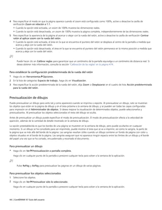 44 | CorelDRAW X7 Guía del usuario
4 Para especificar el modo en que la página aparece cuando el zoom está configurado como 100%, active o desactive la casilla de
verificación Zoom en relación a 1:1.
• Cuando la opción está activada, un zoom de 100% muestra las dimensiones reales.
• Cuando la opción está desactivada, un zoom de 100% muestra la página completa, independientemente de las dimensiones reales.
5 Para especificar la apariencia de la página al acercar o alejar con la rueda del ratón, active o desactive la casilla de verificación Centrar
ratón al aplicar zoom con la rueda del ratón.
• Cuando la opción está activada, el área en la que se encuentra el puntero del ratón se desplaza al centro de la pantalla a medida que
acerca y aleja con la rueda del ratón.
• Cuando la opción está desactivada, el área en la que se encuentra el puntero del ratón permanece en la misma posición a medida que
acerca y aleja con la rueda del ratón.
Puede hacer clic en Calibrar reglas para garantizar que un centímetro de la pantalla equivalga a un centímetro de distancia real. Si
desea obtener más información, consulte la sección "Calibración de las reglas" en la página 474.
Para establecer la configuración predeterminada de la rueda del ratón
1 Haga clic en Herramientas Opciones.
2 En la lista de categorías Espacio de trabajo, haga clic en Visualización.
3 Para especificar la acción predeterminada de la rueda del ratón, elija Zoom o Desplazarse en el cuadro de lista Acción predeterminada
para la rueda del ratón.
Previsualización de dibujos
Puede previsualizar un dibujo para verlo tal y como aparecerá cuando se imprima o exporte. Al previsualizar un dibujo, solo se muestran
los objetos que están en la página de dibujo y en el área próxima a la ventana de dibujo, y se pueden ver todas las capas configuradas
para impresión en el Administrador de objetos. Si desea mejorar la visualización de determinados objetos, puede seleccionarlos y
previsualizarlos. Al previsualizar los objetos seleccionados el resto del dibujo se oculta.
Antes de previsualizar un dibujo puede especificar el modo de previsualización. El modo de previsualización afecta a la velocidad de
aparición, además de la cantidad de detalle mostrado en la ventana de dibujo.
La opción preestablecida es que los bordes de una página se muestren en la ventana de dibujo, pero puede ocultarlos en cualquier
momento. Si un dibujo se ha concebido para ser imprimido, puede mostrar el área que se va a imprimir, así como la sangría, la parte de
la página que va más allá del borde de la página. Las sangrías resultan útiles cuando un dibujo contiene un fondo de página con color u
objetos situados en el borde de la página. Las sangrías aseguran que no aparezca ningún espacio entre los límites de un dibujo y el borde
del papel una vez que se ha cortado, encuadernado y recortado el documento.
Para previsualizar un dibujo
• Haga clic en Ver Previsualización a pantalla completa.
Haga clic en cualquier punto de la pantalla o presione cualquier tecla para volver a la ventana de la aplicación.
Pulse RePág y AvPág para previsualizar las páginas en un dibujo de varias páginas.
Para previsualizar los objetos seleccionados
1 Seleccione los objetos.
2 Haga clic en Ver Previsualizar sólo lo seleccionado.
Haga clic en cualquier punto de la pantalla o presione cualquier tecla para volver a la ventana de la aplicación.
 