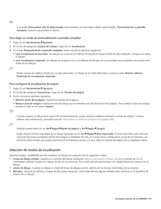 Conceptos básicos de CorelDRAW | 45
Si el modo Previsualizar sólo lo seleccionado está activado y no hay ningún objeto seleccionados, Previsualización a pantalla
completa muestra una pantalla en blanco.
Para elegir un modo de previsualización a pantalla completa
1 Haga clic en Herramientas Opciones.
2 En la lista de categorías Espacio de trabajo, haga clic en Visualización.
3 En el área Previsualización a pantalla completa, active una de las opciones siguientes:
• Usar visualización de borrador: los dibujos se muestran sin rellenos PostScript ni mapas de bits de alta resolución. Tampoco se utiliza
el alisado.
• Usar visualización mejorada: los dibujos se muestran con o sin rellenos PostScript y se usa el alisado para presentar una versión más
nítida de los dibujos.
Puede mostrar los rellenos PostScript cuando previsualice un dibujo en el modo Mejorada si activa la casilla Mostrar rellenos
PostScript en visualización mejorada.
Para configurar la visualización de página
1 Haga clic en Herramientas Opciones.
2 En la lista de categorías Documento, haga clic en Tamaño de página.
3 Active una de las opciones siguientes:
• Mostrar borde de la página: muestra los bordes de la página.
• Mostrar área de sangría: muestra el área del dibujo que se extiende más allá del borde de la página. Para cambiar el área de sangría,
escriba un valor en el cuadro Sangría.
Cuando prepare un dibujo para imprimirlo profesionalmente, quizás necesite establecer también un límite de sangría. Si desea
obtener más información, consulte la sección "Para definir un límite de sangría" en la página 569.
También puede hacer clic en Ver Página Borde de página o Ver Página Sangría.
Puede mostrar el área imprimible de un dibujo haciendo clic en Ver Página Área imprimible. El área imprimible suele indicarse
mediante dos líneas punteadas dentro de la página o alrededor de esta, en función de la configuración actual de la impresora. Un
contorno indica el área que puede imprimirse en la impresora actual, y el otro indica el tamaño del papel que su impresora utiliza.
Selección de modos de visualización
Mientras trabaja, CorelDRAW permite visualizar un dibujo en cualquiera de los siguientes modos:
• Líneas de dibujo simples: muestra un contorno del dibujo ocultando rellenos, extrusiones, siluetas, sombras y formas de mezcla
intermedias; también muestra los mapas de bits en monocromo. Este modo permite previsualizar con rapidez elementos básicos de un
dibujo.
• Líneas de dibujo: muestra un dibujo en modo de líneas de dibujo sencillo, además de las formas intermedias de las mezclas.
• Borrador: muestra los rellenos y mapas de bits a baja resolución. Este modo elimina algunos detalles para centrarse en el equilibrio de
colores de un dibujo.
 