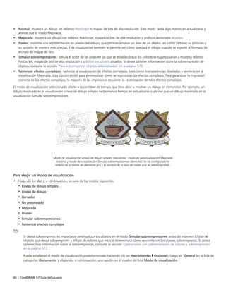 46 | CorelDRAW X7 Guía del usuario
• Normal: muestra un dibujo sin rellenos PostScript ni mapas de bits de alta resolución. Este modo tarda algo menos en actualizarse y
abrirse que el modo Mejorada.
• Mejorada: muestra un dibujo con rellenos PostScript, mapas de bits de alta resolución y gráficos vectoriales alisados.
• Píxeles: muestra una representación en píxeles del dibujo, que permite ampliar un área de un objeto, así como cambiar su posición y
su tamaño de manera más precisa. Esta visualización también le permite ver cómo quedará el dibujo cuando se exporte al formato de
archivo de mapas de bits.
• Simular sobreimpresiones: simula el color de las áreas en las que se estableció que los colores se superpusieran y muestra rellenos
PostScript, mapas de bits de alta resolución y gráficos vectoriales alisados. Si desea obtener información sobre la sobreimpresión de
objetos, consulte la sección "Para sobreimprimir objetos seleccionados" en la página 573.
• Rasterizar efectos complejos: rasteriza la visualización de efectos complejos, tales como transparencias, biselados y sombras en la
visualización Mejorada. Esta opción es útil para previsualizar cómo se imprimirán los efectos complejos. Para garantizar la impresión
correcta de los efectos complejos, la mayoría de las impresoras requieren la rasterización de tales efectos complejos.
El modo de visualización seleccionado afecta a la cantidad de tiempo que lleva abrir o mostrar un dibujo en el monitor. Por ejemplo, un
dibujo mostrado en la visualización Líneas de dibujo simples tarda menos tiempo en actualizarse o abrirse que un dibujo mostrado en la
visualización Simular sobreimpresiones.
Modo de visualización Líneas de dibujo simples (izquierda); modo de previsualización Mejorada
(centro) y modo de visualización Simular sobreimpresiones (derecha). Se ha configurado el
relleno de la forma de diamante gris y la sombra de la taza de modo que se sobreimpriman.
Para elegir un modo de visualización
• Haga clic en Ver y, a continuación, en uno de los modos siguientes:
• Líneas de dibujo simples
• Líneas de dibujo
• Borrador
• No presionado
• Mejorada
• Píxeles
• Simular sobreimpresiones
• Rasterizar efectos complejos
Si desea sobreimprimir, es importante previsualizar los objetos en el modo Simular sobreimpresiones antes de imprimir. El tipo de
objetos que desea sobreimprimir y el tipo de colores que mezcle determinará cómo se combinan los colores sobreimpresos. Si desea
obtener más información sobre la sobreimpresión, consulte la sección "Operaciones con sobreimpresión de colores y sobreimpresión"
en la página 572.
Puede establecer el modo de visualización predeterminado haciendo clic en Herramientas Opciones, luego en General en la lista de
categorías Documento y eligiendo, a continuación, una opción en el cuadro de lista Modo de visualización.
 