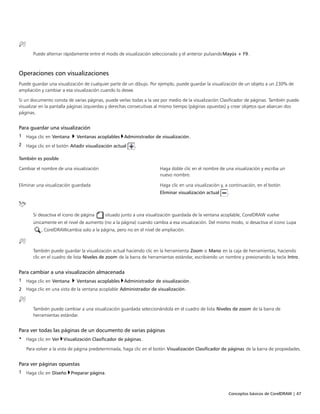 Conceptos básicos de CorelDRAW | 47
Puede alternar rápidamente entre el modo de visualización seleccionado y el anterior pulsandoMayús + F9.
Operaciones con visualizaciones
Puede guardar una visualización de cualquier parte de un dibujo. Por ejemplo, puede guardar la visualización de un objeto a un 230% de
ampliación y cambiar a esa visualización cuando lo desee.
Si un documento consta de varias páginas, puede verlas todas a la vez por medio de la visualización Clasificador de páginas. También puede
visualizar en la pantalla páginas izquierdas y derechas consecutivas al mismo tiempo (páginas opuestas) y crear objetos que abarcan dos
páginas.
Para guardar una visualización
1 Haga clic en Ventana  Ventanas acoplables Administrador de visualización.
2 Haga clic en el botón Añadir visualización actual .
 
También es posible  
Cambiar el nombre de una visualización Haga doble clic en el nombre de una visualización y escriba un
nuevo nombre.
Eliminar una visualización guardada Haga clic en una visualización y, a continuación, en el botón
Eliminar visualización actual .
Si desactiva el icono de página situado junto a una visualización guardada de la ventana acoplable, CorelDRAW vuelve
únicamente en el nivel de aumento (no a la página) cuando cambia a esa visualización. Del mismo modo, si desactiva el icono Lupa
, CorelDRAWcambia solo a la página, pero no en el nivel de ampliación.
También puede guardar la visualización actual haciendo clic en la herramienta Zoom o Mano en la caja de herramientas, haciendo
clic en el cuadro de lista Niveles de zoom de la barra de herramientas estándar, escribiendo un nombre y presionando la tecla Intro.
Para cambiar a una visualización almacenada
1 Haga clic en Ventana  Ventanas acoplables Administrador de visualización.
2 Haga clic en una vista de la ventana acoplable Administrador de visualización.
También puede cambiar a una visualización guardada seleccionándola en el cuadro de lista Niveles de zoom de la barra de
herramientas estándar.
Para ver todas las páginas de un documento de varias páginas
• Haga clic en Ver Visualización Clasificador de páginas.
Para volver a la vista de página predeterminada, haga clic en el botón Visualización Clasificador de páginas de la barra de propiedades.
Para ver páginas opuestas
1 Haga clic en Diseño Preparar página.
 