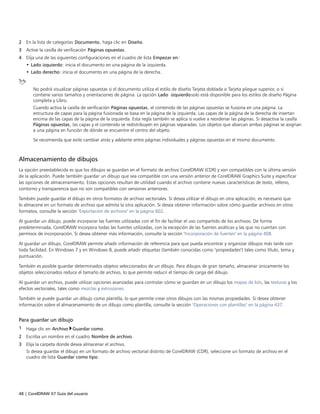 48 | CorelDRAW X7 Guía del usuario
2 En la lista de categorías Documento, haga clic en Diseño.
3 Active la casilla de verificación Páginas opuestas.
4 Elija una de las siguientes configuraciones en el cuadro de lista Empezar en:
• Lado izquierdo: inicia el documento en una página de la izquierda.
• Lado derecho: inicia el documento en una página de la derecha.
No podrá visualizar páginas opuestas si el documento utiliza el estilo de diseño Tarjeta doblada o Tarjeta pliegue superior, o si
contiene varios tamaños y orientaciones de página. La opción Lado izquierdosolo está disponible para los estilos de diseño Página
completa y Libro.
Cuando activa la casilla de verificación Páginas opuestas, el contenido de las páginas opuestas se fusiona en una página. La
estructura de capas para la página fusionada se basa en la página de la izquierda. Las capas de la página de la derecha de insertan
encima de las capas de la página de la izquierda. Esta regla también se aplica si vuelve a reordenar las páginas. Si desactiva la casilla
Páginas opuestas, las capas y el contenido se redistribuyen en páginas separadas. Los objetos que abarcan ambas páginas se asignan
a una página en función de dónde se encuentre el centro del objeto.
Se recomienda que evite cambiar atrás y adelante entre páginas individuales y páginas opuestas en el mismo documento.
Almacenamiento de dibujos
La opción preestablecida es que los dibujos se guardan en el formato de archivo CorelDRAW (CDR) y son compatibles con la última versión
de la aplicación. Puede también guardar un dibujo que sea compatible con una versión anterior de CorelDRAW Graphics Suite y especificar
las opciones de almacenamiento. Estas opciones resultan de utilidad cuando el archivo contiene nuevas características de texto, relleno,
contorno y transparencia que no son compatibles con versiones anteriores.
También puede guardar el dibujo en otros formatos de archivo vectoriales. Si desea utilizar el dibujo en otra aplicación, es necesario que
lo almacene en un formato de archivo que admita la otra aplicación. Si desea obtener información sobre cómo guardar archivos en otros
formatos, consulte la sección "Exportación de archivos" en la página 602.
Al guardar un dibujo, puede incorporar las fuentes utilizadas con el fin de facilitar el uso compartido de los archivos. De forma
predeterminada, CorelDRAW incorpora todas las fuentes utilizadas, con la excepción de las fuentes asiáticas y las que no cuentan con
permisos de incorporación. Si desea obtener más información, consulte la sección "Incorporación de fuentes" en la página 408.
Al guardar un dibujo, CorelDRAW permite añadir información de referencia para que pueda encontrar y organizar dibujos más tarde con
toda facilidad. En Windows 7 y en Windows 8, puede añadir etiquetas (también conocidas como "propiedades") tales como título, tema y
puntuación.
También es posible guardar determinados objetos seleccionados de un dibujo. Para dibujos de gran tamaño, almacenar únicamente los
objetos seleccionados reduce el tamaño de archivo, lo que permite reducir el tiempo de carga del dibujo.
Al guardar un archivo, puede utilizar opciones avanzadas para controlar cómo se guardan en un dibujo los mapas de bits, las texturas y los
efectos vectoriales, tales como mezclas y extrusiones.
También se puede guardar un dibujo como plantilla, lo que permite crear otros dibujos con las mismas propiedades. Si desea obtener
información sobre el almacenamiento de un dibujo como plantilla, consulte la sección "Operaciones con plantillas" en la página 437.
Para guardar un dibujo
1 Haga clic en Archivo Guardar como.
2 Escriba un nombre en el cuadro Nombre de archivo.
3 Elija la carpeta donde desea almacenar el archivo.
Si desea guardar el dibujo en un formato de archivo vectorial distinto de CorelDRAW (CDR), seleccione un formato de archivo en el
cuadro de lista Guardar como tipo.
 
 