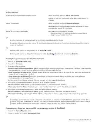 Conceptos básicos de CorelDRAW | 49
También es posible  
Almacenamiento de solo los objetos seleccionados Active la casilla de selección Sólo lo seleccionado.
Esta opción solo está disponible si se han seleccionado objetos en
el dibujo.
Fuentes incorporadas Active la casilla de verificación Incorporar fuentes.
La casilla de verificación no estará disponible al guardar un dibujo
en una versión anterior de CorelDRAW.
Adición de información de referencia Opte por uno de los siguientes métodos:
•Escriba un título y un asunto en el cuadro correspondiente.
•Asigne una puntuación al archivo.
Si utiliza una versión de prueba caducada de CorelDRAW, no podrá guardar los dibujos.
Si guarda un dibujo en una versión anterior de CorelDRAW, se pueden perder ciertos efectos que no estaban disponibles en dicha
versión de la aplicación.
También puede guardar un dibujo si hace clic en Archivo Guardar.
También puede guardar un dibujo haciendo clic en el botón Guardar de la barra de herramientas Estándar.
Para emplear opciones avanzadas de almacenamiento
1 Haga clic en Archivo Guardar como.
2 Haga clic en Avanzado.
3 Active las casillas apropiadas:
• Guardar intercambio de presentación (CMX): guarda un dibujo como un archivo Corel® Presentations™ Exchange (CMX), de modo
que pueda abrirlo y editarlo con otras aplicaciones de Corel, tales como WordPerfect.
• Usar compresión de mapa de bits: reduce el tamaño del archivo comprimiendo efectos de mapas de bits, tales como extrusiones de
mapas de bits, transparencias y sombras.
• Usar compresión de objeto gráfico: reduce el tamaño del archivo comprimiendo objetos vectoriales, tales como polígonos,
rectángulos, elipses y formas perfectas.
Si se comprimen los archivos, se aumenta el tiempo necesario para abrir y guardar los dibujos.
4 Si un dibujo contiene rellenos de textura, active una de las siguientes opciones:
• Guardar texturas con el archivo: guarda los rellenos de textura personalizados con el archivo.
• Reconstruir texturas al abrir el archivo: vuelve a crear los rellenos de textura cuando abre el dibujo guardado.
5 Si un dibujo contiene mezclas y extrusiones, active una de las siguientes opciones:
• Guardar mezclas y extrusiones con el archivo: guarda todas las mezclas y extrusiones incluidas en un dibujo.
• Reconstruir mezclas y extrusiones al abrir el archivo: vuelve a crear las mezclas y extrusiones cuando abre el dibujo guardado.
Si se opta por guardar texturas, mezclas y extrusiones con el archivo, se aumenta el tamaño del mismo, pero esto le permite abrir y
guardar el dibujo más rápidamente. A la inversa, si se opta por reconstruir texturas, mezclas y extrusiones cuando se abre un dibujo
guardado, se reduce el tamaño del mismo, pero aumenta el tiempo necesario para guardar o abrir un dibujo.
Para guardar un dibujo que sea compatible con una versión anterior de CorelDRAW
1 Haga clic en Archivo Guardar como.
2 Escriba un nombre en el cuadro Nombre de archivo.
 