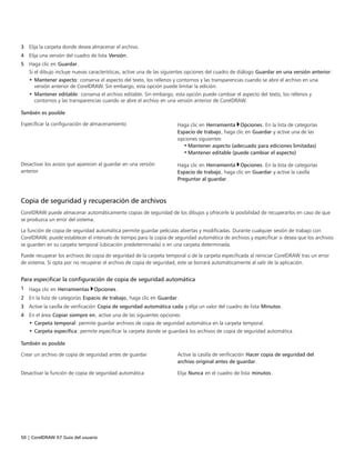 50 | CorelDRAW X7 Guía del usuario
3 Elija la carpeta donde desea almacenar el archivo.
4 Elija una versión del cuadro de lista Versión.
5 Haga clic en Guardar.
Si el dibujo incluye nuevas características, active una de las siguientes opciones del cuadro de diálogo Guardar en una versión anterior:
• Mantener aspecto: conserva el aspecto del texto, los rellenos y contornos y las transparencias cuando se abre el archivo en una
versión anterior de CorelDRAW. Sin embargo, esta opción puede limitar la edición.
• Mantener editable: conserva el archivo editable. Sin embargo, esta opción puede cambiar el aspecto del texto, los rellenos y
contornos y las transparencias cuando se abre el archivo en una versión anterior de CorelDRAW.
 
También es posible  
Especificar la configuración de almacenamiento Haga clic en Herramienta Opciones. En la lista de categorías
Espacio de trabajo, haga clic en Guardar y active una de las
opciones siguientes:
• Mantener aspecto (adecuado para ediciones limitadas)
• Mantener editable (puede cambiar el aspecto)
Desactivar los avisos que aparecen al guardar en una versión
anterior
Haga clic en Herramienta Opciones. En la lista de categorías
Espacio de trabajo, haga clic en Guardar y active la casilla
Preguntar al guardar.
Copia de seguridad y recuperación de archivos
CorelDRAW puede almacenar automáticamente copias de seguridad de los dibujos y ofrecerle la posibilidad de recuperarlos en caso de que
se produzca un error del sistema.
La función de copia de seguridad automática permite guardar películas abiertas y modificadas. Durante cualquier sesión de trabajo con
CorelDRAW, puede establecer el intervalo de tiempo para la copia de seguridad automática de archivos y especificar si desea que los archivos
se guarden en su carpeta temporal (ubicación predeterminada) o en una carpeta determinada.
Puede recuperar los archivos de copia de seguridad de la carpeta temporal o de la carpeta especificada al reiniciar CorelDRAW tras un error
de sistema. Si opta por no recuperar el archivo de copia de seguridad, este se borrará automáticamente al salir de la aplicación.
Para especificar la configuración de copia de seguridad automática
1 Haga clic en Herramientas Opciones.
2 En la lista de categorías Espacio de trabajo, haga clic en Guardar.
3 Active la casilla de verificación Copia de seguridad automática cada y elija un valor del cuadro de lista Minutos.
4 En el área Copiar siempre en, active una de las siguientes opciones:
• Carpeta temporal: permite guardar archivos de copia de seguridad automática en la carpeta temporal.
• Carpeta específica: permite especificar la carpeta donde se guardará los archivos de copia de seguridad automática.
 
También es posible  
Crear un archivo de copia de seguridad antes de guardar Active la casilla de verificación Hacer copia de seguridad del
archivo original antes de guardar.
Desactivar la función de copia de seguridad automática Elija Nunca en el cuadro de lista minutos.
 