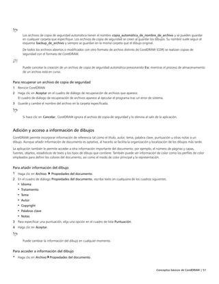 Conceptos básicos de CorelDRAW | 51
Los archivos de copia de seguridad automática tienen el nombre copia_automática_de_nombre_de_archivo y se pueden guardar
en cualquier carpeta que especifique. Los archivos de copia de seguridad se crean al guardar los dibujos. Su nombre suele seguir el
esquema backup_de_archivo y siempre se guardan en la misma carpeta que el dibujo original.
De todos los archivos abiertos o modificados con otro formato de archivo distinto de CorelDRAW (CDR) se realizan copias de
seguridad con el formato de CorelDRAW.
Puede cancelar la creación de un archivo de copia de seguridad automática presionando Esc mientras el proceso de almacenamiento
de un archivo está en curso.
Para recuperar un archivo de copia de seguridad
1 Reinicie CorelDRAW.
2 Haga clic en Aceptar en el cuadro de diálogo de recuperación de archivos que aparece.
El cuadro de diálogo de recuperación de archivos aparece al ejecutar el programa tras un error de sistema.
3 Guarde y cambie el nombre del archivo en la carpeta especificada.
Si hace clic en Cancelar, CorelDRAW ignora el archivo de copia de seguridad y lo elimina al salir de la aplicación.
Adición y acceso a información de dibujos
CorelDRAW permite incorporar información de referencia tal como el título, autor, tema, palabra clave, puntuación u otras notas a un
dibujo. Aunque añadir información de documento es optativo, al hacerlo se facilita la organización y localización de los dibujos más tarde.
La aplicación también le permite acceder a otra información importante del documento; por ejemplo, el número de páginas y capas,
fuentes, objetos, estadísticas de texto y los tipos de dibujo que contiene. También puede ver información de color como los perfiles de color
empleados para definir los colores del documento, así como el modo de color principal y la representación.
Para añadir información del dibujo
1 Haga clic en Archivo  Propiedades del documento.
2 En el cuadro de diálogo Propiedades del documento, escriba texto en cualquiera de los cuadros siguientes:
• Idioma
• Tratamiento
• Tema
• Autor
• Copyright
• Palabras clave
• Notas
3 Para especificar una puntuación, elija una opción en el cuadro de lista Puntuación.
4 Haga clic en Aceptar.
Puede cambiar la información del dibujo en cualquier momento.
Para acceder a información del dibujo
• Haga clic en Archivo Propiedades del documento.
 