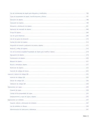 Índice | 5
Uso de coordenadas de objeto para dibujarlos y modificarlos...................................................................................................... 190
Copia de propiedades de objeto, transformaciones y efectos........................................................................................................197
Clonación de objetos....................................................................................................................................................................198
Colocación de objetos.................................................................................................................................................................. 199
Alineación y distribución de objetos............................................................................................................................................. 201
Aplicación de matizado de objetos...............................................................................................................................................204
Encaje de objetos......................................................................................................................................................................... 204
Uso de guías dinámicas................................................................................................................................................................206
Uso de las guías de alineación..................................................................................................................................................... 210
Cambio de orden de objetos........................................................................................................................................................214
Asignación de tamaño y aplicación de escala a objetos................................................................................................................215
Rotación y reflejo de objetos........................................................................................................................................................216
Uso de la ventana acoplable Propiedades de objeto para modificar objetos..................................................................................218
Agrupación de objetos................................................................................................................................................................. 218
Combinación de objetos...............................................................................................................................................................220
Bloqueo de objetos...................................................................................................................................................................... 221
Buscar y reemplazar objetos.........................................................................................................................................................221
Restricción de objetos...................................................................................................................................................................222
Inserción de códigos de barras.....................................................................................................................................................223
Inserción y edición de códigos QR......................................................................................................................................................225
Inserción de códigos QR...............................................................................................................................................................225
Edición de códigos QR................................................................................................................................................................. 226
Validación de códigos QR.............................................................................................................................................................228
Operaciones con capas.......................................................................................................................................................................229
Creación de capas........................................................................................................................................................................ 229
Cambio de las propiedades de capas........................................................................................................................................... 233
Desplazamiento y copia de capas y objetos..................................................................................................................................235
Operaciones con símbolos..................................................................................................................................................................237
Creación, edición y eliminación de símbolos.................................................................................................................................237
Uso de símbolos en dibujos......................................................................................................................................................... 239
Administración de colecciones y bibliotecas..................................................................................................................................241
 