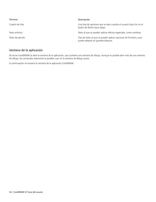 54 | CorelDRAW X7 Guía del usuario
Término Descripción
Cuadro de lista Una lista de opciones que se abre cuando el usuario hace clic en el
botón de flecha hacia abajo.
Texto artístico Texto al que se pueden aplicar efectos especiales, como sombras.
Texto de párrafo Tipo de texto al que se pueden aplicar opciones de formato y que
puede editarse en grandes bloques.
Ventana de la aplicación
Al iniciar CorelDRAW se abre la ventana de la aplicación, que contiene una ventana de dibujo. Aunque es posible abrir más de una ventana
de dibujo, los comandos solamente se pueden usar en la ventana de dibujo activa.
A continuación se muestra la ventana de la aplicación CorelDRAW.
 