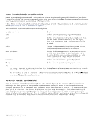 58 | CorelDRAW X7 Guía del usuario
Información adicional sobre las barras de herramientas
Además de la barra de herramientas estándar, CorelDRAW incluye barras de herramientas para determinados tipos de tareas. Por ejemplo,
la barra de herramientas Texto contiene comandos relacionados con el uso de la herramienta Texto. Si utiliza una barra de herramientas con
frecuencia, puede mostrarla en el espacio de trabajo de forma permanente.
Si desea obtener más información sobre la personalización de la posición, el contenido y el aspecto de las barras de herramientas, consulte la
sección "Personalización de barras de herramientas" en la página 672.
En la siguiente tabla se describen las barras de herramientas especiales.
 
Barra de herramientas Descripción
Texto Contiene comandos para alinear y asignar formato a texto.
Zoom Contiene comandos para aumentar y reducir una página de dibujo.
Para ello, permite especificar un porcentaje de la vista original,
hacer clic en la herramienta Zoom y seleccionar una visualización
de página.
Internet Contiene comandos para las herramientas relacionadas con Web
para crear imágenes cambiantes y publicar en Internet.
Fusión de impresión Contiene comandos para las opciones de fusión de impresión que
combinan texto con un dibujo, por ejemplo la creación y carga
de archivos de datos, la creación de campos de datos para texto
variable y la inserción de campos de fusión de impresión.
Transformar Contiene comandos para inclinar, girar y reflejar objetos.
Macros Contiene comandos para editar, probar y ejecutar macros
Para mostrar y ocultar una barra de herramientas, haga clic en Ventana Barras de herramientas, y a continuación en el comando
con el nombre de la barra de herramientas.
Para bloquear todas las barras de herramientas y evitar cambiar su posición de manera inadvertida, haga clic en Ventana Barras de
herramientas Bloquear barras de herramientas.
Descripción de la caja de herramientas
La caja de herramientas contiene herramientas para dibujar y editar imágenes. Algunas de ellas son visibles de forma predeterminada,
mientras que otras están agrupadas en menús laterales. Los menús laterales se abren para mostrar un conjunto de herramientas de
CorelDRAW relacionadas entre sí. Una pequeña flecha situada en la esquina inferior derecha de un botón de la caja de herramientas indica
que se trata de un menú lateral. Puede acceder a las herramientas en el menú lateral haciendo clic en la flecha que aparece en el menú
lateral. Después de abrir un menú lateral, puede examinar fácilmente el contenido de otros menús laterales si pasa el cursor sobre los
botones de las herramientas que contienen una flecha de menú lateral. Los menús laterales funcionan como barras de herramientas cuando
se alejan de la caja de herramientas. Así es posible ver todas las herramientas relacionadas entre sí mientras se trabaja.
 